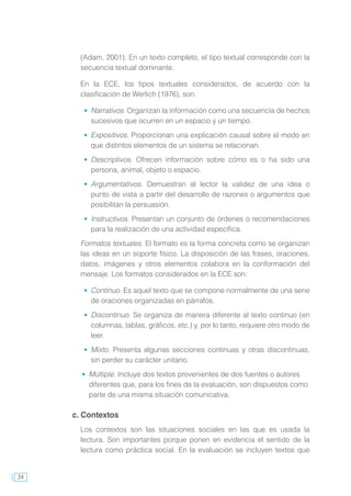 24
(Adam, 2001). En un texto completo, el tipo textual corresponde con la
secuencia textual dominante.
En la ECE, los tipos textuales considerados, de acuerdo con la
clasificación de Werlich (1976), son:
	 Narrativos. Organizan la información como una secuencia de hechos
sucesivos que ocurren en un espacio y un tiempo.
	 Expositivos. Proporcionan una explicación causal sobre el modo en
que distintos elementos de un sistema se relacionan.
	 Descriptivos. Ofrecen información sobre cómo es o ha sido una
persona, animal, objeto o espacio.
	 Argumentativos. Demuestran al lector la validez de una idea o
punto de vista a partir del desarrollo de razones o argumentos que
posibilitan la persuasión.
	 Instructivos. Presentan un conjunto de órdenes o recomendaciones
para la realización de una actividad específica.
Formatos textuales. El formato es la forma concreta como se organizan
las ideas en un soporte físico. La disposición de las frases, oraciones,
datos, imágenes y otros elementos colabora en la conformación del
mensaje. Los formatos considerados en la ECE son:
	 Continuo. Es aquel texto que se compone normalmente de una serie
de oraciones organizadas en párrafos.
	 Discontinuo. Se organiza de manera diferente al texto continuo (en
columnas, tablas, gráficos, etc.) y, por lo tanto, requiere otro modo de
leer.
	 Mixto. Presenta algunas secciones continuas y otras discontinuas,
sin perder su carácter unitario.
	 Múltiple. Incluye dos textos provenientes de dos fuentes o autores
diferentes que, para los fines de la evaluación, son dispuestos como
parte de una misma situación comunicativa.
c. Contextos
Los contextos son las situaciones sociales en las que es usada la
lectura. Son importantes porque ponen en evidencia el sentido de la
lectura como práctica social. En la evaluación se incluyen textos que
 