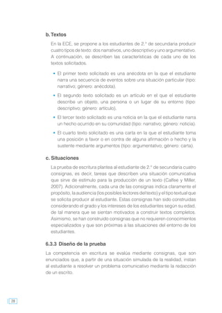 28
b.Textos
En la ECE, se propone a los estudiantes de 2.° de secundaria producir
cuatro tipos de texto: dos narrativos, uno descriptivo y uno argumentativo.
A continuación, se describen las características de cada uno de los
textos solicitados.
	 El primer texto solicitado es una anécdota en la que el estudiante
narra una secuencia de eventos sobre una situación particular (tipo:
narrativo; género: anécdota).
	 El segundo texto solicitado es un artículo en el que el estudiante
describe un objeto, una persona o un lugar de su entorno (tipo:
descriptivo; género: artículo).
	 El tercer texto solicitado es una noticia en la que el estudiante narra
un hecho ocurrido en su comunidad (tipo: narrativo; género: noticia).
	 El cuarto texto solicitado es una carta en la que el estudiante toma
una posición a favor o en contra de alguna afirmación o hecho y la
sustente mediante argumentos (tipo: argumentativo; género: carta).
c. Situaciones
La prueba de escritura plantea al estudiante de 2.° de secundaria cuatro
consignas, es decir, tareas que describen una situación comunicativa
que sirve de estímulo para la producción de un texto (Calfee y Miller,
2007). Adicionalmente, cada una de las consignas indica claramente el
propósito, la audiencia (los posibles lectores del texto) y el tipo textual que
se solicita producir al estudiante. Estas consignas han sido construidas
considerando el grado y los intereses de los estudiantes según su edad,
de tal manera que se sientan motivados a construir textos completos.
Asimismo, se han construido consignas que no requieren conocimientos
especializados y que son próximas a las situaciones del entorno de los
estudiantes.
6.3.3	Diseño de la prueba
La competencia en escritura se evalúa mediante consignas, que son
enunciados que, a partir de una situación simulada de la realidad, instan
al estudiante a resolver un problema comunicativo mediante la redacción
de un escrito.
 