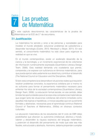 31
En este capítulo describiremos las características de la prueba de
Matemática en la ECE de 2.° de secundaria.
7.1 Justificación
La matemática ha servido y sirve a las personas y sociedades para
modelar el mundo alrededor, solucionar problemas de subsistencia y
desarrollar tecnología (Cooke, 2013; Merzbach y Boyer, 2011). En ese
sentido, el conocimiento matemático ha sido clave para organizar la
realidad en que se vive.
En el mundo contemporáneo, existe un acelerado desarrollo de la
ciencia y la tecnología, y un incremento exponencial de los volúmenes
de información numéricamente expresada (Quantitative Literacy Design
Team, 2006). Esta realidad demanda una ciudadanía que piense,
comprenda y se exprese con suficiencia en términos matemáticos, para
que pueda ejercer adecuadamente sus derechos y contribuir al desarrollo
(The National Council on Education and the Disciplines, 2006).
Si bien esta competencia se desarrolla en situaciones reales que requieren
resolver problemas concretos, la experiencia cotidiana por sí misma no
es suficiente para formar el pensamiento matemático necesario para
enfrentar los retos de la sociedad contemporánea (Quantitative Literacy
Design Team, 2006). La educación formal escolar, en ese sentido, debe
brindar las oportunidades para el acceso a las competencias matemáticas
que exigen tanto las situaciones cotidianas del entorno inmediato como
aquellas más lejanas e hipotéticas, e incluso aquellas que son puramente
formales y abstractas, necesarias para el aprendizaje continuo (National
Council of Teachers of Mathematics, 2000a) en diversos contextos
culturales.
La educación matemática de los estudiantes del VI ciclo de EBR debe
posibilitarles que afiancen su autonomía (intelectual, afectiva y moral),
valoren y desarrollen la riqueza expresiva del lenguaje matemático,
y potencien el desarrollo del pensamiento de modo que este sea más
flexible, estructurado y abstracto. Asimismo, debería propender a ampliar
Las pruebas
de Matemática
Capítulo
7
 