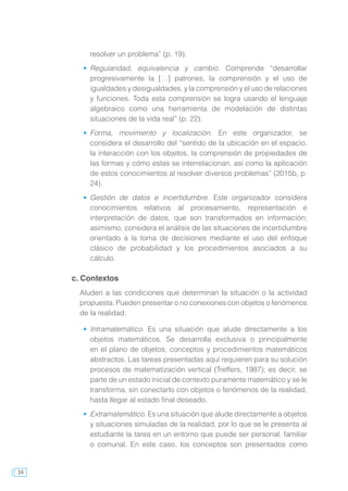 34
resolver un problema” (p. 19).
	 Regularidad, equivalencia y cambio. Comprende “desarrollar
progresivamente la […] patrones, la comprensión y el uso de
igualdades y desigualdades, y la comprensión y el uso de relaciones
y funciones. Toda esta comprensión se logra usando el lenguaje
algebraico como una herramienta de modelación de distintas
situaciones de la vida real” (p. 22).
	 Forma, movimiento y localización. En este organizador, se
considera el desarrollo del “sentido de la ubicación en el espacio,
la interacción con los objetos, la comprensión de propiedades de
las formas y cómo estas se interrelacionan, así como la aplicación
de estos conocimientos al resolver diversos problemas” (2015b, p.
24).
	 Gestión de datos e incertidumbre. Este organizador considera
conocimientos relativos al procesamiento, representación e
interpretación de datos, que son transformados en información;
asimismo, considera el análisis de las situaciones de incertidumbre
orientado a la toma de decisiones mediante el uso del enfoque
clásico de probabilidad y los procedimientos asociados a su
cálculo.
c. Contextos
Aluden a las condiciones que determinan la situación o la actividad
propuesta. Pueden presentar o no conexiones con objetos o fenómenos
de la realidad.
	 Intramatemático. Es una situación que alude directamente a los
objetos matemáticos. Se desarrolla exclusiva o principalmente
en el plano de objetos, conceptos y procedimientos matemáticos
abstractos. Las tareas presentadas aquí requieren para su solución
procesos de matematización vertical (Treffers, 1987); es decir, se
parte de un estado inicial de contexto puramente matemático y se le
transforma, sin conectarlo con objetos o fenómenos de la realidad,
hasta llegar al estado final deseado.
	 Extramatemático. Es una situación que alude directamente a objetos
y situaciones simuladas de la realidad, por lo que se le presenta al
estudiante la tarea en un entorno que puede ser personal, familiar
o comunal. En este caso, los conceptos son presentados como
 