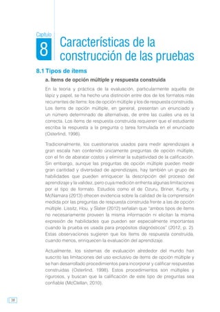 38
8.1 Tipos de ítems
a. Ítems de opción múltiple y respuesta construida
En la teoría y práctica de la evaluación, particularmente aquella de
lápiz y papel, se ha hecho una distinción entre dos de los formatos más
recurrentes de ítems: los de opción múltiple y los de respuesta construida.
Los ítems de opción múltiple, en general, presentan un enunciado y
un número determinado de alternativas, de entre las cuales una es la
correcta. Los ítems de respuesta construida requieren que el estudiante
escriba la respuesta a la pregunta o tarea formulada en el enunciado
(Osterlind, 1998).
Tradicionalmente, los cuestionarios usados para medir aprendizajes a
gran escala han contenido únicamente preguntas de opción múltiple,
con el fin de abaratar costos y eliminar la subjetividad de la calificación.
Sin embargo, aunque las preguntas de opción múltiple pueden medir
gran cantidad y diversidad de aprendizajes, hay también un grupo de
habilidades que pueden enriquecer la descripción del proceso del
aprendizaje y la validez, pero cuya medición enfrenta algunas limitaciones
por el tipo de formato. Estudios como el de Ozuru, Briner, Kurby, y
McNamara (2013) ofrecen evidencia sobre la calidad de la comprensión
medida por las preguntas de respuesta construida frente a las de opción
múltiple. Lissitz, Hou, y Slater (2012) señalan que “ambos tipos de ítems
no necesariamente proveen la misma información ni elicitan la misma
expresión de habilidades que pueden ser especialmente importantes
cuando la prueba es usada para propósitos diagnósticos” (2012, p. 2).
Estas observaciones sugieren que los ítems de respuesta construida,
cuando menos, enriquecen la evaluación del aprendizaje.
Actualmente, los sistemas de evaluación alrededor del mundo han
suscrito las limitaciones del uso exclusivo de ítems de opción múltiple y
se han desarrollado procedimientos para incorporar y calificar respuestas
construidas (Osterlind, 1998). Estos procedimientos son múltiples y
rigurosos, y buscan que la calificación de este tipo de preguntas sea
confiable (McClellan, 2010).
Características de la
construcción de las pruebas
Capítulo
8
 