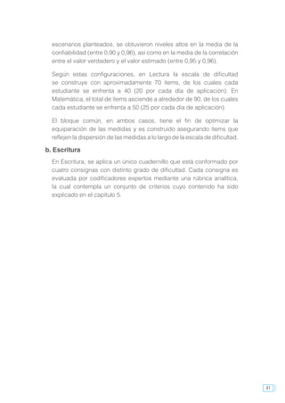 41
escenarios planteados, se obtuvieron niveles altos en la media de la
confiabilidad (entre 0,90 y 0,96), así como en la media de la correlación
entre el valor verdadero y el valor estimado (entre 0,95 y 0,96).
Según estas configuraciones, en Lectura la escala de dificultad
se construye con aproximadamente 70 ítems, de los cuales cada
estudiante se enfrenta a 40 (20 por cada día de aplicación). En
Matemática, el total de ítems asciende a alrededor de 90, de los cuales
cada estudiante se enfrenta a 50 (25 por cada día de aplicación).
El bloque común, en ambos casos, tiene el fin de optimizar la
equiparación de las medidas y es construido asegurando ítems que
reflejen la dispersión de las medidas a lo largo de la escala de dificultad.
b. Escritura
En Escritura, se aplica un único cuadernillo que está conformado por
cuatro consignas con distinto grado de dificultad. Cada consigna es
evaluada por codificadores expertos mediante una rúbrica analítica,
la cual contempla un conjunto de criterios cuyo contenido ha sido
explicado en el capítulo 5.
 