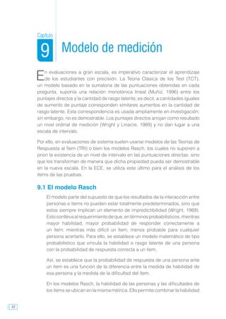 42
Modelo de medición
En evaluaciones a gran escala, es imperativo caracterizar el aprendizaje
de los estudiantes con precisión. La Teoría Clásica de los Test (TCT),
un modelo basado en la sumatoria de las puntuaciones obtenidas en cada
pregunta, suponía una relación monotónica lineal (Muñiz, 1996) entre los
puntajes directos y la cantidad de rasgo latente; es decir, a cantidades iguales
de aumento de puntaje corresponden similares aumentos en la cantidad de
rasgo latente. Esta correspondencia es usada ampliamente en investigación;
sin embargo, no es demostrable. Los puntajes directos arrojan como resultado
un nivel ordinal de medición (Wright y Linacre, 1989) y no dan lugar a una
escala de intervalo.
Por ello, en evaluaciones de sistema suelen usarse modelos de las Teorías de
Respuesta al Ítem (TRI) o bien los modelos Rasch, los cuales no suponen a
priori la existencia de un nivel de intervalo en las puntuaciones directas, sino
que los transforman de manera que dicha propiedad pueda ser demostrable
en la nueva escala. En la ECE, se utiliza este último para el análisis de los
ítems de las pruebas.
9.1 El modelo Rasch
El modelo parte del supuesto de que los resultados de la interacción entre
personas e ítems no pueden estar totalmente predeterminados, sino que
estos siempre implican un elemento de impredictibilidad (Wright, 1989).
Estoconllevaalrequerimientodeque,entérminosprobabilísticos,mientras
mayor habilidad, mayor probabilidad de responder correctamente a
un ítem; mientras más difícil un ítem, menos probable para cualquier
persona acertarlo. Para ello, se establece un modelo matemático de tipo
probabilístico que vincula la habilidad o rasgo latente de una persona
con la probabilidad de respuesta correcta a un ítem.
Así, se establece que la probabilidad de respuesta de una persona ante
un ítem es una función de la diferencia entre la medida de habilidad de
esa persona y la medida de la dificultad del ítem.
En los modelos Rasch, la habilidad de las personas y las dificultades de
los ítems se ubican en la misma métrica. Ello permite combinar la habilidad
Capítulo
9
 