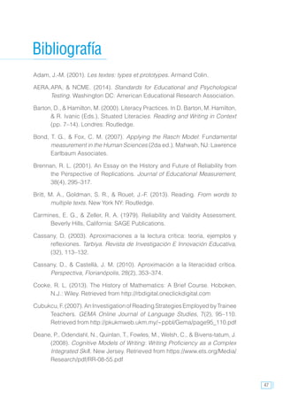 47
Bibliografía
Adam, J.-M. (2001). Les textes: types et prototypes. Armand Colin.
AERA,	APA, & NCME. (2014). Standards for Educational and Psychological
Testing. Washington DC: American Educational Research Association.
Barton, D., & Hamilton, M. (2000). Literacy Practices. In D. Barton, M. Hamilton,
& R. Ivanic (Eds.), Situated Literacies. Reading and Writing in Context
(pp. 7–14). Londres: Routledge.
Bond, T. G., & Fox, C. M. (2007). Applying the Rasch Model: Fundamental
measurement in the Human Sciences (2da ed.). Mahwah, NJ: Lawrence
Earlbaum Associates.
Brennan, R. L. (2001). An Essay on the History and Future of Reliability from
the Perspective of Replications. Journal of Educational Measurement,
38(4), 295–317.
Britt, M. A., Goldman, S. R., & Rouet, J.-F. (2013). Reading. From words to
multiple texts. New York NY: Routledge.
Carmines, E. G., & Zeller, R. A. (1979). Reliability and Validity Assessment.
Beverly Hills, California: SAGE Publications.
Cassany, D. (2003). Aproximaciones a la lectura crítica: teoría, ejemplos y
reflexiones. Tarbiya. Revista de Investigación E Innovación Educativa,
(32), 113–132.
Cassany, D., & Castellà, J. M. (2010). Aproximación a la literacidad crítica.
Perspectiva, Florianópolis, 28(2), 353–374.
Cooke, R. L. (2013). The History of Mathematics: A Brief Course. Hoboken,
N.J.: Wiley. Retrieved from http://rbdigital.oneclickdigital.com
Cubukcu, F. (2007). An Investigation of Reading Strategies Employed by Trainee
Teachers. GEMA Online Journal of Language Studies, 7(2), 95–110.
Retrieved from http://pkukmweb.ukm.my/~ppbl/Gema/page95_110.pdf
Deane, P., Odendahl, N., Quinlan, T., Fowles, M., Welsh, C., & Bivens-tatum, J.
(2008). Cognitive Models of Writing: Writing Proficiency as a Complex
Integrated Skill. New Jersey. Retrieved from https://www.ets.org/Media/
Research/pdf/RR-08-55.pdf
 
