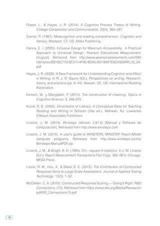 48
Flower, L., & Hayes, J. R. (2014). A Cognitive Process Theory of Writing.
College Composition and Communication, 32(4), 365–387.
Garner, R. (1987). Metacognition and reading comprehension. Cognition and
literacy. Westport, CT, US: Ablex Publishing.
Hanna, E. I. (2005). Inclusive Design for Maximum Accessibility: A Practical
Approach to Universal Design. Pearson Educational Measurement,
(August). Retrieved from http://www.pearsonassessments.com/NR/
rdonlyres/BB1BC770-BCC1-4F06-9DA5-8D19A81E6C49/0/RR_05_04.
pdf
Hayes, J. R. (2000). A New Framework for Understanding Cognition and Affect
in Writing. In R. J. R. Squire (Ed.), Perspectives on writing: Research,
theory, and practice (pp. 6–44). Newark, DE, US: International Reading
Association.
Kintsch, W., y Mangalath, P. (2011). The construction of meaning. Topics in
Cognitive Science, 3, 346-370.
Kucer, S. B. (2005). Dimensions of Literacy. A Conceptual Base for Teaching
Reading and Writing in Schools (2da ed.). Mahwah, NJ: Lawrence
Erlbaum Associates Publishers.
Linacre, J. M. (2014). Winsteps (Versión 3.81.0) [Manual y Software de
computación]. Retrieved from http://www.winsteps.com
Linacre, J. M. (2015). A user’s guide to WINSTEPS, MINISTEP Rasch-Model
computer programs. Retrieved from http://www.winsteps.com/a/
Winsteps-ManualPDF.zip
Linacre, J. M., & Wright, B. D. (1994). Chi – square fit statistics. In J. M. Linacre
(Ed.), Rasch Measurement Transactions Part II (pp. 360–361). Chicago:
MESA Press.
Lissitz, R. W., Hou, X., & Slater, S. C. (2012). The Contribution of Constructed
Response Items to Large Scale Assessment. Journal of Applied Testing
Technology, 13(3), 1–52.
McClellan, C. A. (2010). Constructed-Response Scoring — Doing It Right. R&D
Connections, (13). Retrieved from https://www.ets.org/Media/Research/
pdf/RD_Connections13.pdf
 