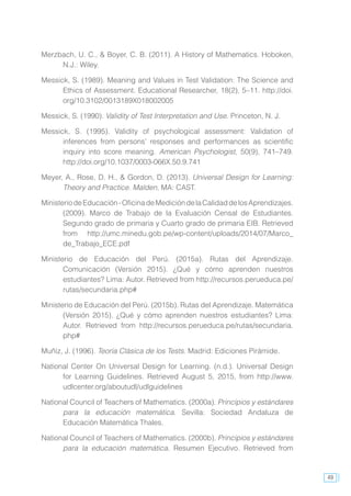 49
Merzbach, U. C., & Boyer, C. B. (2011). A History of Mathematics. Hoboken,
N.J.: Wiley.
Messick, S. (1989). Meaning and Values in Test Validation: The Science and
Ethics of Assessment. Educational Researcher, 18(2), 5–11. http://doi.
org/10.3102/0013189X018002005
Messick, S. (1990). Validity of Test Interpretation and Use. Princeton, N. J.
Messick, S. (1995). Validity of psychological assessment: Validation of
inferences from persons’ responses and performances as scientific
inquiry into score meaning. American Psychologist, 50(9), 741–749.
http://doi.org/10.1037/0003-066X.50.9.741
Meyer, A., Rose, D. H., & Gordon, D. (2013). Universal Design for Learning:
Theory and Practice. Malden, MA: CAST.
MinisteriodeEducación-OficinadeMedicióndelaCalidaddelosAprendizajes.
(2009). Marco de Trabajo de la Evaluación Censal de Estudiantes.
Segundo grado de primaria y Cuarto grado de primaria EIB. Retrieved
from http://umc.minedu.gob.pe/wp-content/uploads/2014/07/Marco_
de_Trabajo_ECE.pdf
Ministerio de Educación del Perú. (2015a). Rutas del Aprendizaje.
Comunicación (Versión 2015). ¿Qué y cómo aprenden nuestros
estudiantes? Lima: Autor. Retrieved from http://recursos.perueduca.pe/
rutas/secundaria.php#
Ministerio de Educación del Perú. (2015b). Rutas del Aprendizaje. Matemática
(Versión 2015). ¿Qué y cómo aprenden nuestros estudiantes? Lima:
Autor. Retrieved from http://recursos.perueduca.pe/rutas/secundaria.
php#
Muñiz, J. (1996). Teoría Clásica de los Tests. Madrid: Ediciones Pirámide.
National Center On Universal Design for Learning. (n.d.). Universal Design
for Learning Guidelines. Retrieved August 5, 2015, from http://www.
udlcenter.org/aboutudl/udlguidelines
National Council of Teachers of Mathematics. (2000a). Principios y estándares
para la educación matemática. Sevilla: Sociedad Andaluza de
Educación Matemática Thales.
National Council of Teachers of Mathematics. (2000b). Principios y estándares
para la educación matemática. Resumen Ejecutivo. Retrieved from
 