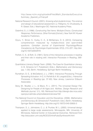 50
http://www.nctm.org/uploadedFiles/Math_Standards/Executive
Summary _Spanish_e-Final.pdf
National Research Council. (2001). Knowing what students know: The science
and design of educational assessment. (J. Pelligrino, N. Chudowsky, &
R. Glaser, Eds.). Washington DC: National Academy Press.
Osterlind, S. J. (1998). Constructing Test Items: Multiple-Choice, Constructed
Response, Performance, Other Formats (2nd ed.). New York NY: Kluwer
Academic Publishers.
Ozuru, Y., Briner, S., Kurby, C. A., & McNamara, D. S. (2013). Comparing
comprehension measured by multiple-choice and open-ended
questions. Canadian Journal of Experimental Psychology/Revue
Canadienne de Psychologie Expérimentale, 67(3), 215–227. http://doi.
org/10.1037/a0032918
Perfetti, C. A., & Roth, S. (1981). Some of the interactive processes in reading
and their role in reading skill. Interactive Processes in Reading, 269–
297.
Quantitative Literacy Design Team. (2006). The Case for Quantitative Literacy.
In B. Simeone & F. Pukelsheim (Eds.), Mathematics and Democracy
(pp. 1–30). Berlin, Heidelberg: Springer Berlin Heidelberg.
Rumelhart, D. E., & McClelland, J. L. (1981). Interactive Processing Through
Spreading Activation. In C. A. Perfetti & A. M. Lesgold (Eds.), Interactive
Processes in Reading (pp. 37–60). New Jersey: Lawrence Erlbaum
Associates.
Story, M., Mueller, J. L., & Mace, R. L. (2011). The Universal Design File:
Designing for People of All Ages and Abilities. Design Research and
Methods Journal, 1(1), 165. Retrieved from http://design-dev.ncsu.edu/
openjournal/index.php/redlab/article/view/102
The National Council on Education and the Disciplines. (2006). Mathematics
and Democracy. (B. Simeone & F. Pukelsheim, Eds.). Berlin, Heidelberg:
Springer Berlin Heidelberg. http://doi.org/10.1007/3-540-35605-3
Thompson, S. J., Johnstone, C. J., & Thurlow, M. L. (2002). Universal design
applied to large scale assessments. Minneapolis, MN: University of
Minnesota, National Center on Educational Outcomes. Retrieved from
http://education.umn.edu/NCEO/OnlinePubs/Synthesis44.html
 