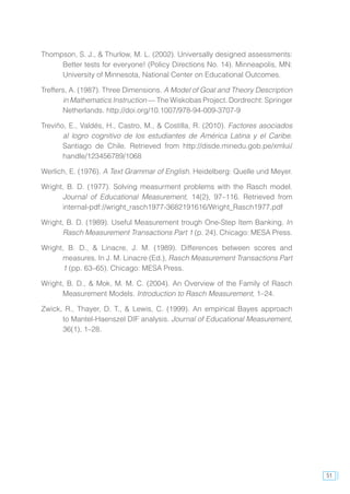 51
Thompson, S. J., & Thurlow, M. L. (2002). Universally designed assessments:
Better tests for everyone! (Policy Directions No. 14). Minneapolis, MN:
University of Minnesota, National Center on Educational Outcomes.
Treffers, A. (1987). Three Dimensions. A Model of Goal and Theory Description
in Mathematics Instruction — The Wiskobas Project. Dordrecht: Springer
Netherlands. http://doi.org/10.1007/978-94-009-3707-9
Treviño, E., Valdés, H., Castro, M., & Costilla, R. (2010). Factores asociados
al logro cognitivo de los estudiantes de América Latina y el Caribe.
Santiago de Chile. Retrieved from http://disde.minedu.gob.pe/xmlui/
handle/123456789/1068
Werlich, E. (1976). A Text Grammar of English. Heidelberg: Quelle und Meyer.
Wright, B. D. (1977). Solving measurment problems with the Rasch model.
Journal of Educational Measurement, 14(2), 97–116. Retrieved from
internal-pdf://wright_rasch1977-3682191616/Wright_Rasch1977.pdf
Wright, B. D. (1989). Useful Measurement trough One-Step Item Banking. In
Rasch Measurement Transactions Part 1 (p. 24). Chicago: MESA Press.
Wright, B. D., & Linacre, J. M. (1989). Differences between scores and
measures. In J. M. Linacre (Ed.), Rasch Measurement Transactions Part
1 (pp. 63–65). Chicago: MESA Press.
Wright, B. D., & Mok, M. M. C. (2004). An Overview of the Family of Rasch
Measurement Models. Introduction to Rasch Measurement, 1–24.
Zwick, R., Thayer, D. T., & Lewis, C. (1999). An empirical Bayes approach
to Mantel-Haenszel DIF analysis. Journal of Educational Measurement,
36(1), 1–28.
 