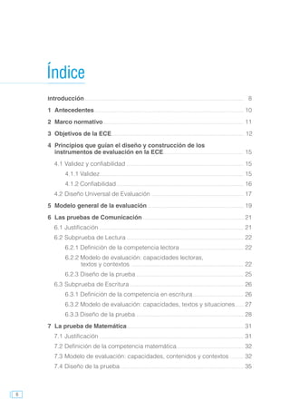 6
Introducción................................................................................................	8
1	Antecedentes..........................................................................................	10
2	 Marco normativo.....................................................................................	11
3	 Objetivos de la ECE................................................................................	 12
4	 Principios que guían el diseño y construcción de los
	 instrumentos de evaluación en la ECE.................................................	15
4.1	Validez y confiabilidad.......................................................................	15
4.1.1 Validez.......................................................................................	15
4.1.2 Confiabilidad.............................................................................	16
4.2	Diseño Universal de Evaluación........................................................	17
5	 Modelo general de la evaluación..........................................................	19
6	 Las pruebas de Comunicación.............................................................	21
6.1	Justificación.......................................................................................	21
6.2	Subprueba de Lectura.......................................................................	22
6.2.1	Definición de la competencia lectora.......................................	22
6.2.2 Modelo de evaluación: capacidades lectoras,
		textos y contextos ....................................................................	22
6.2.3	Diseño de la prueba.................................................................	25
6.3	Subprueba de Escritura.....................................................................	26
6.3.1	Definición de la competencia en escritura...............................	26
6.3.2	Modelo de evaluación: capacidades, textos y situaciones......	27
6.3.3 Diseño de la prueba.................................................................	28
7 	La prueba de Matemática......................................................................	31
7.1	Justificación.......................................................................................	31
7.2	Definición de la competencia matemática.........................................	32
7.3	Modelo de evaluación: capacidades, contenidos y contextos.........	32
7.4	Diseño de la prueba...........................................................................	35
Índice
 