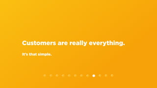 Customers are really everything.
It’s that simple.
 