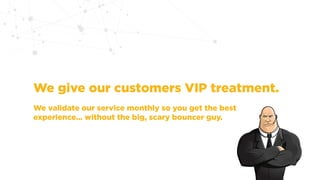 We give our customers VIP treatment.
We validate our service monthly so you get the best
experience... without the big, scary bouncer guy.
 