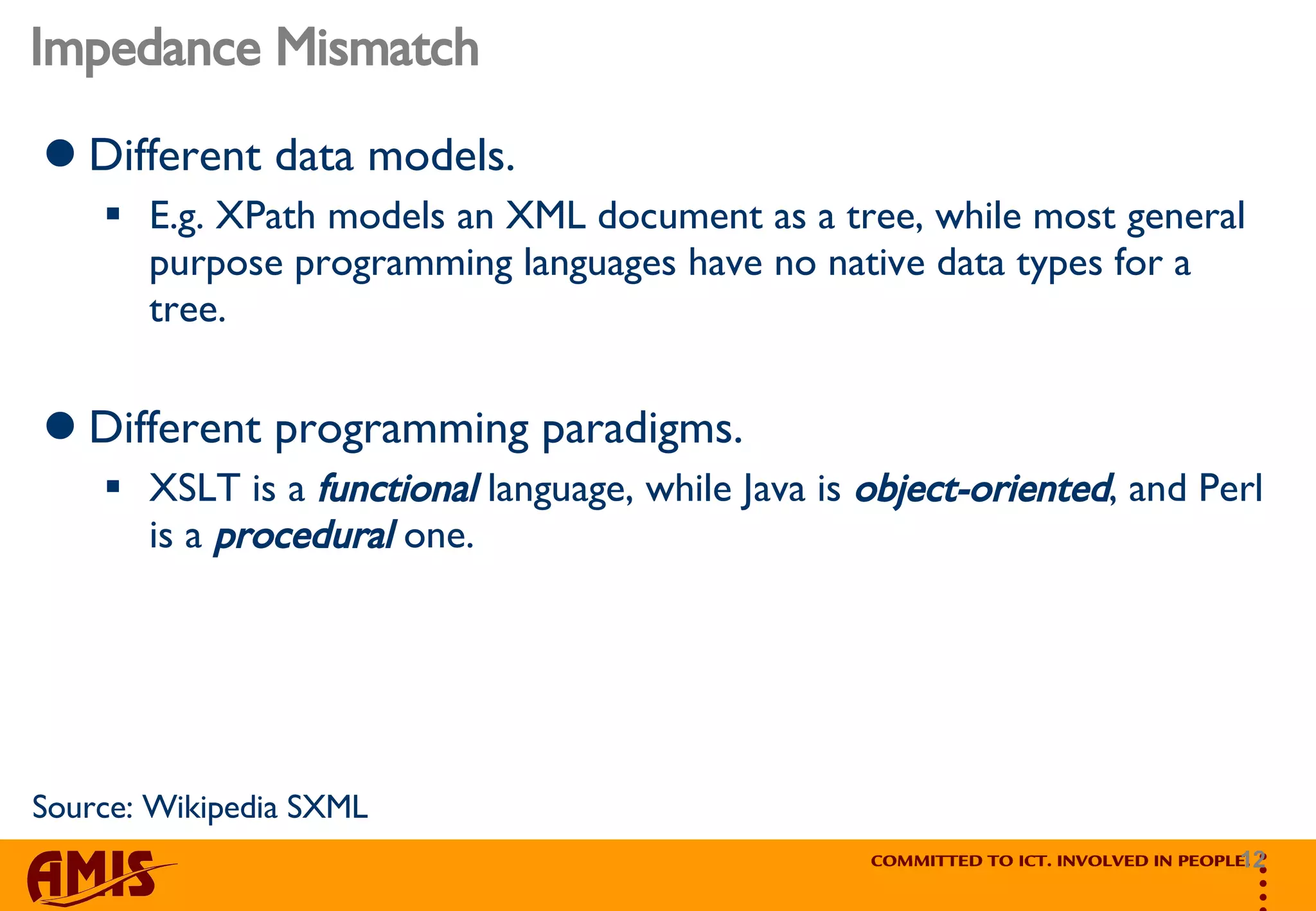 Impedance Mismatch Different data models.  E.g. XPath models an XML document as a tree, while most general purpose programming languages have no native data types for a tree. Different programming paradigms.  XSLT is a  functional  language, while Java is  object-oriented , and Perl is a  procedural  one. Source: Wikipedia SXML 