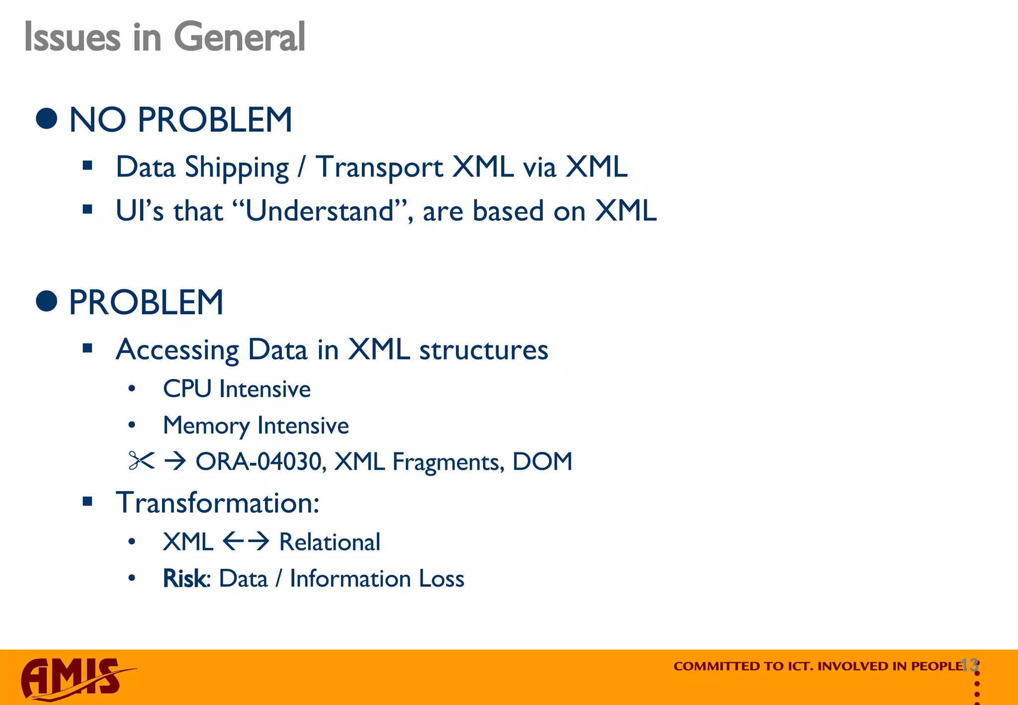 Issues in General NO PROBLEM Data Shipping / Transport XML via XML UI’s that “Understand”, are based on XML PROBLEM Accessing Data in XML structures CPU Intensive Memory Intensive     ORA-04030, XML Fragments, DOM Transformation:  XML    Relational Risk : Data / Information Loss 