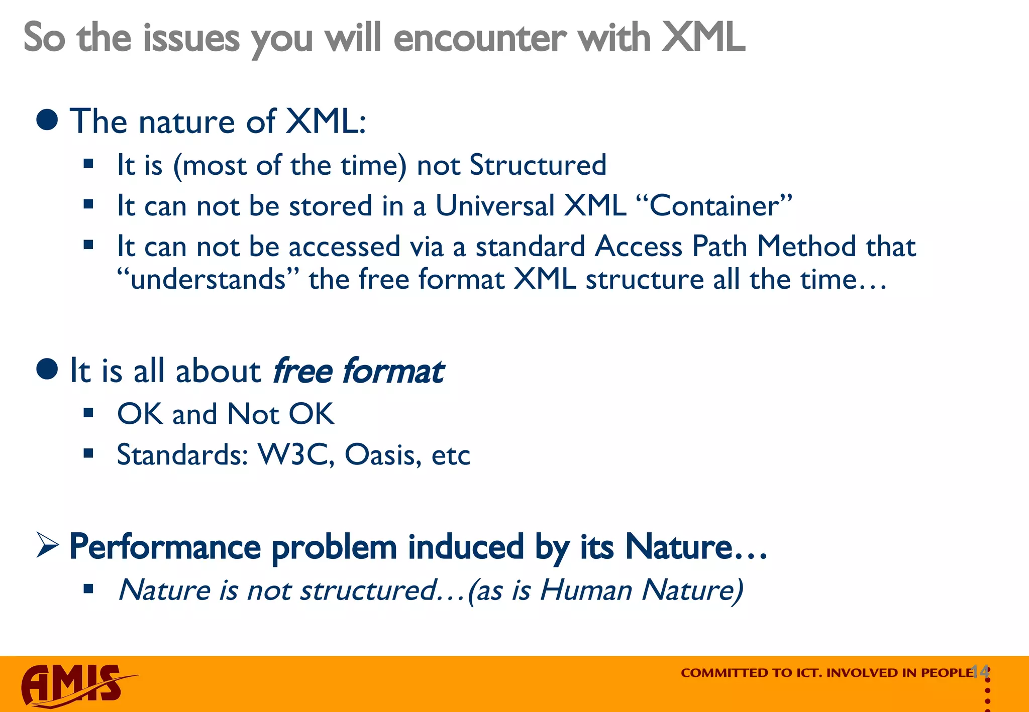So the issues you will encounter with XML The nature of XML: It is (most of the time) not Structured  It can not be stored in a Universal XML “Container” It can not be accessed via a standard Access Path Method that “understands” the free format XML structure all the time… It is all about  free   format  OK and Not OK Standards: W3C, Oasis, etc Performance problem induced by its Nature… Nature is not structured…(as is Human Nature) 