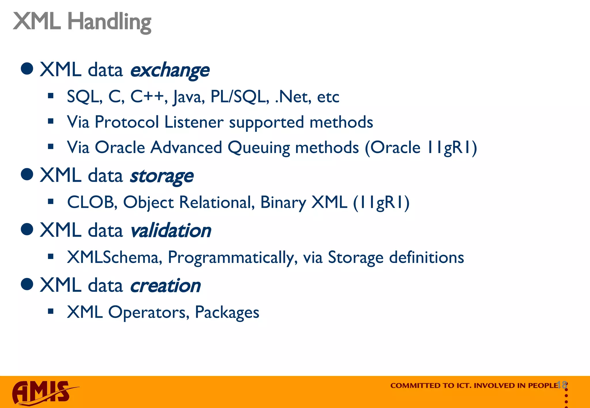 XML Handling XML data  exchange SQL, C, C++, Java, PL/SQL, .Net, etc Via Protocol Listener supported methods Via Oracle Advanced Queuing methods (Oracle 11gR1) XML data  storage CLOB, Object Relational, Binary XML (11gR1) XML data  validation XMLSchema, Programmatically, via Storage definitions XML data  creation XML Operators, Packages 