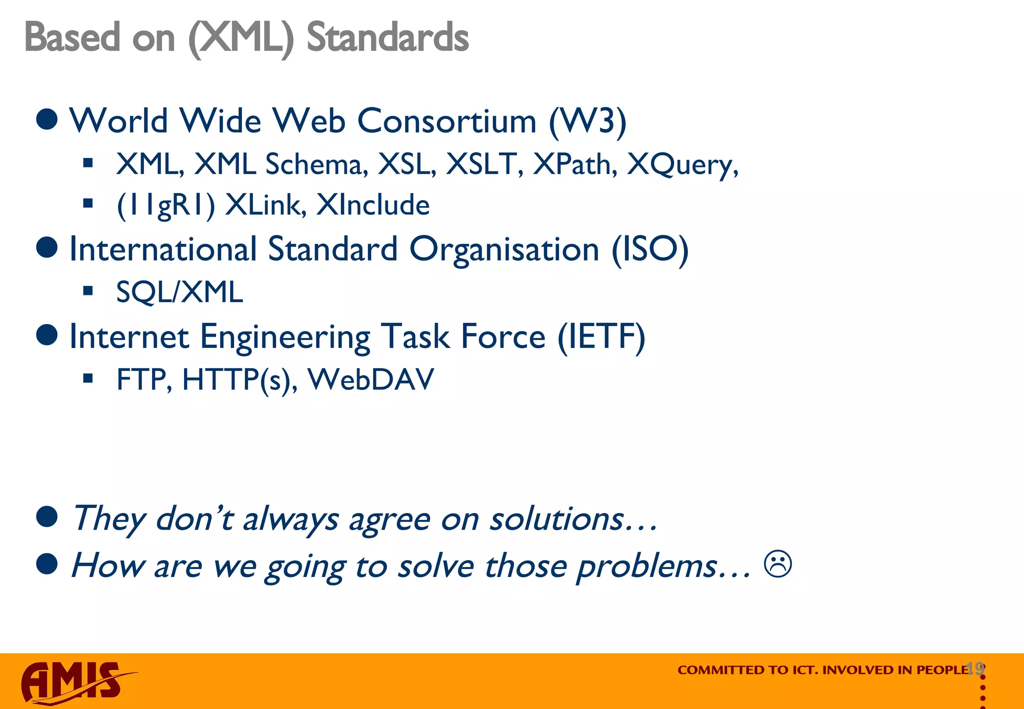 Based on (XML) Standards World Wide Web Consortium (W3) XML, XML Schema, XSL, XSLT, XPath, XQuery,  (11gR1) XLink, XInclude International Standard Organisation (ISO) SQL/XML Internet Engineering Task Force (IETF) FTP, HTTP(s), WebDAV They don’t always agree on solutions… How are we going to solve those problems…   