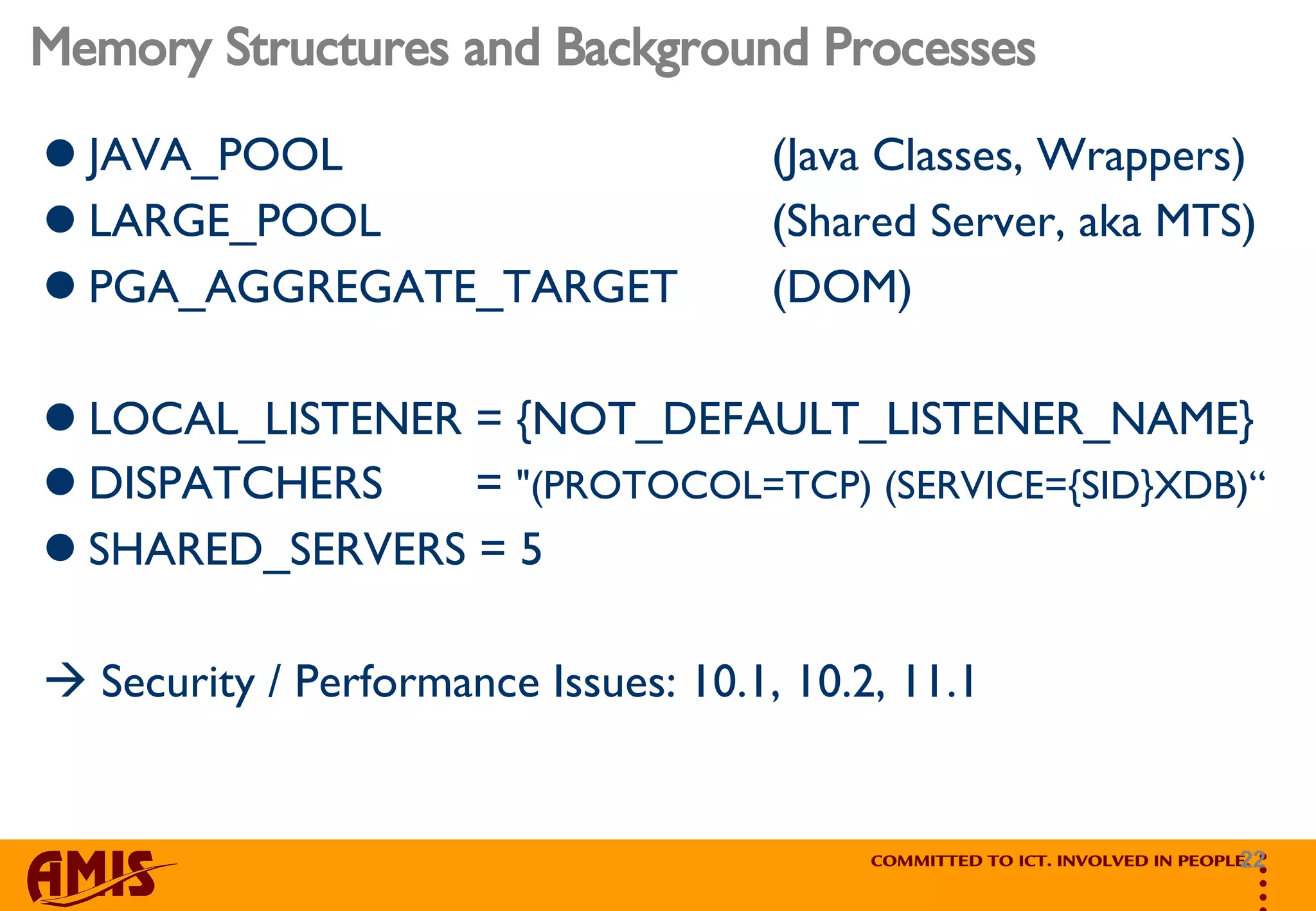 Memory Structures and Background Processes JAVA_POOL  (Java Classes, Wrappers) LARGE_POOL  (Shared Server, aka MTS) PGA_AGGREGATE_TARGET  (DOM) LOCAL_LISTENER = {NOT_DEFAULT_LISTENER_NAME} DISPATCHERS  =  &quot;(PROTOCOL=TCP) (SERVICE={SID}XDB)“ SHARED_SERVERS = 5    Security / Performance Issues: 10.1, 10.2, 11.1 