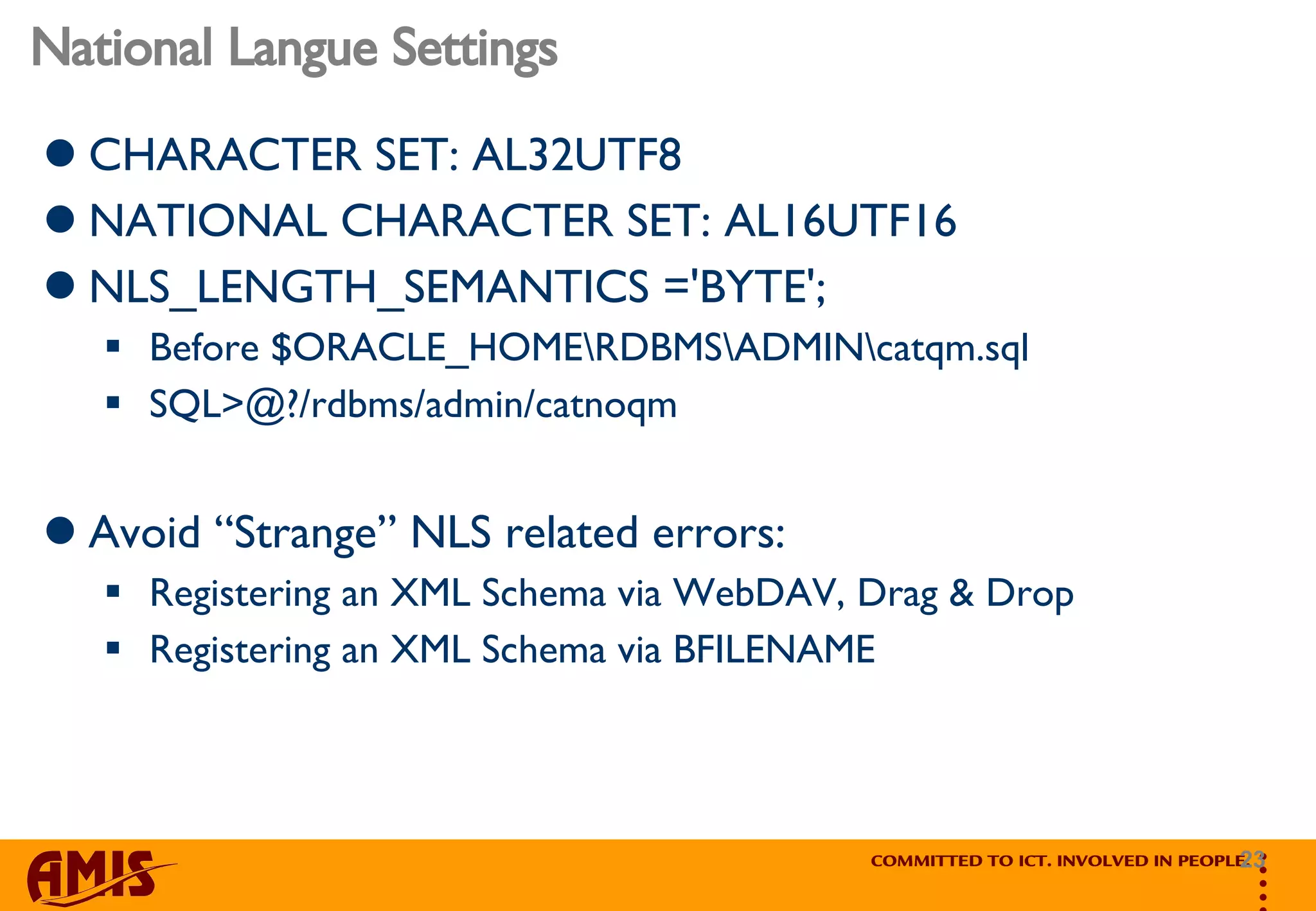 National Langue Settings CHARACTER SET: AL32UTF8 NATIONAL CHARACTER SET: AL16UTF16 NLS_LENGTH_SEMANTICS ='BYTE'; Before $ORACLE_HOME\RDBMS\ADMIN\catqm.sql SQL>@?/rdbms/admin/catnoqm Avoid “Strange” NLS related errors: Registering an XML Schema via WebDAV, Drag & Drop Registering an XML Schema via BFILENAME 