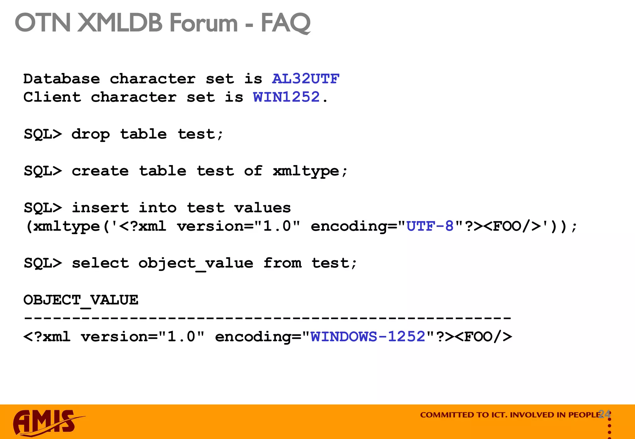 OTN XMLDB Forum - FAQ Database character set is  AL32UTF   Client character set is  WIN1252 .  SQL> drop table test; SQL> create table test of xmltype; SQL> insert into test values  (xmltype('<?xml version=&quot;1.0&quot; encoding=&quot; UTF-8 &quot;?><FOO/>')); SQL> select object_value from test; OBJECT_VALUE --------------------------------------------------- <?xml version=&quot;1.0&quot; encoding=&quot; WINDOWS-1252 &quot;?><FOO/> 