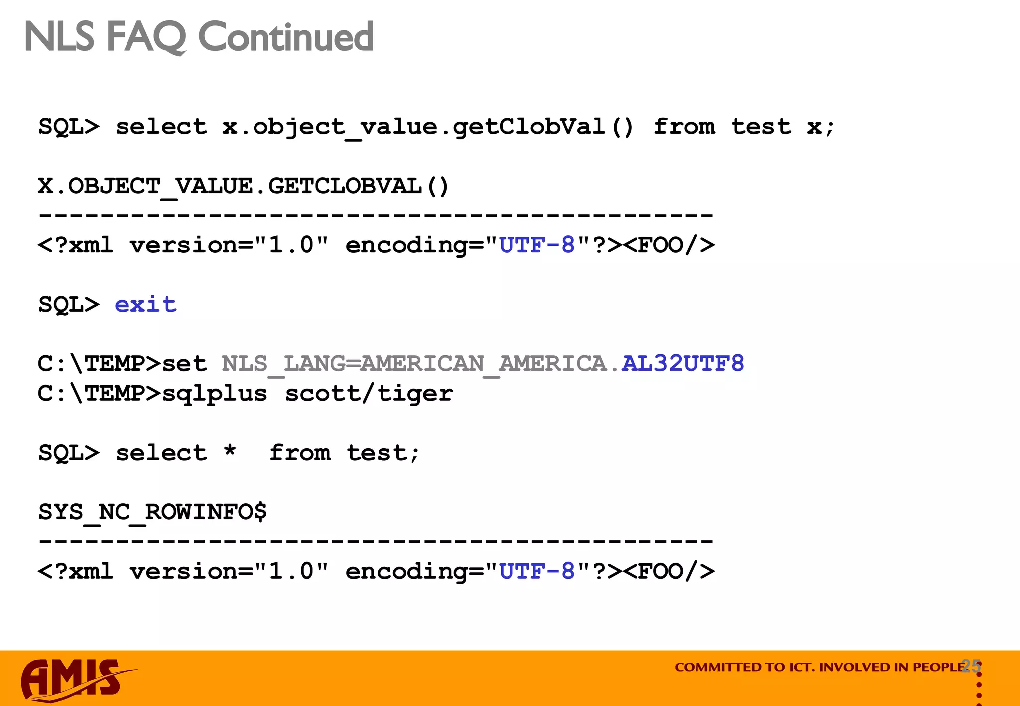 NLS FAQ Continued SQL> select x.object_value.getClobVal() from test x; X.OBJECT_VALUE.GETCLOBVAL() -------------------------------------------- <?xml version=&quot;1.0&quot; encoding=&quot; UTF-8 &quot;?><FOO/> SQL>  exit C:\TEMP>set  NLS_LANG=AMERICAN_AMERICA. AL32UTF8 C:\TEMP>sqlplus scott/tiger SQL> select *  from test; SYS_NC_ROWINFO$ -------------------------------------------- <?xml version=&quot;1.0&quot; encoding=&quot; UTF-8 &quot;?><FOO/> 