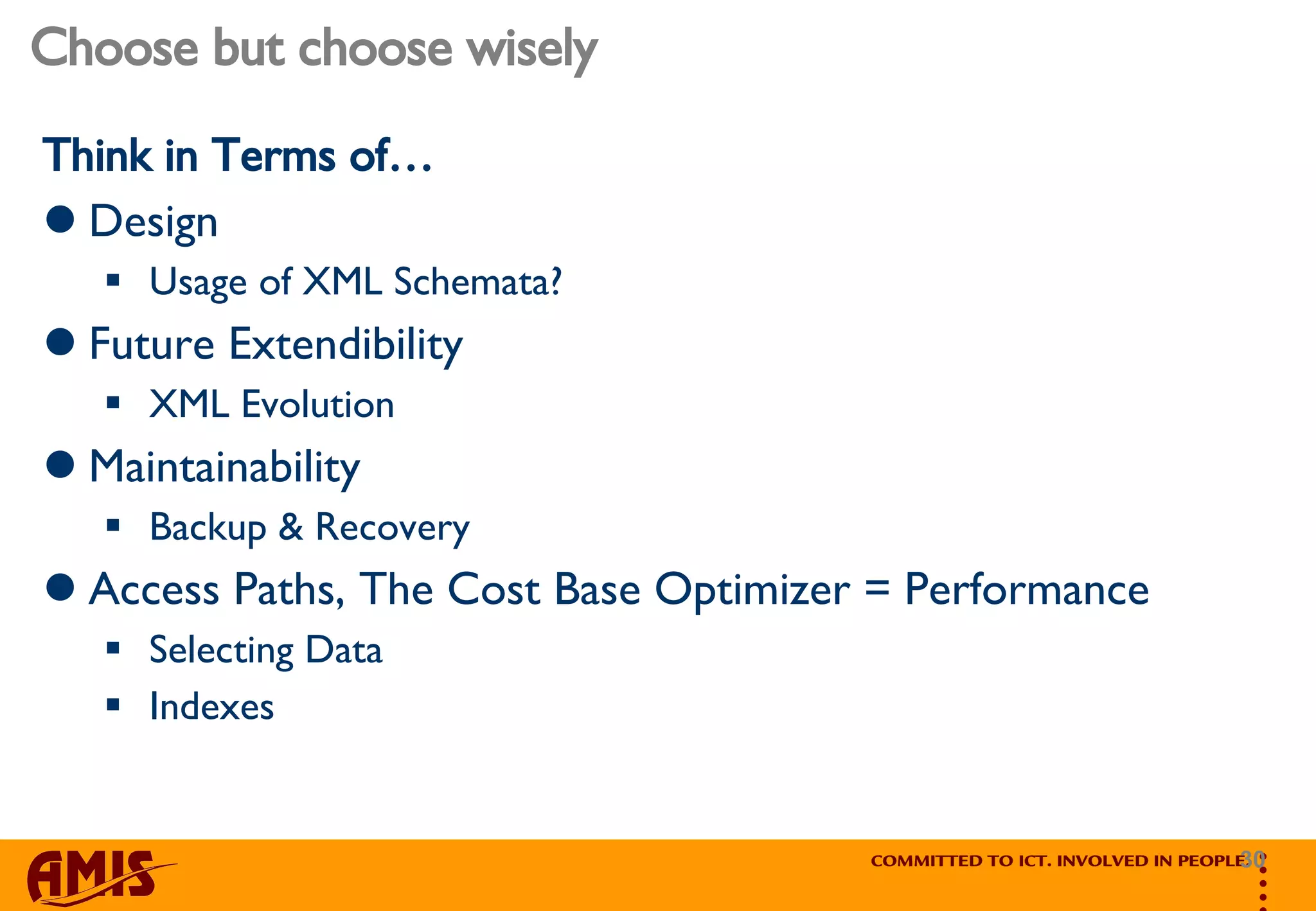 Choose but choose wisely Think in Terms of… Design Usage of XML Schemata?  Future Extendibility XML Evolution Maintainability Backup & Recovery Access Paths, The Cost Base Optimizer = Performance Selecting Data Indexes 