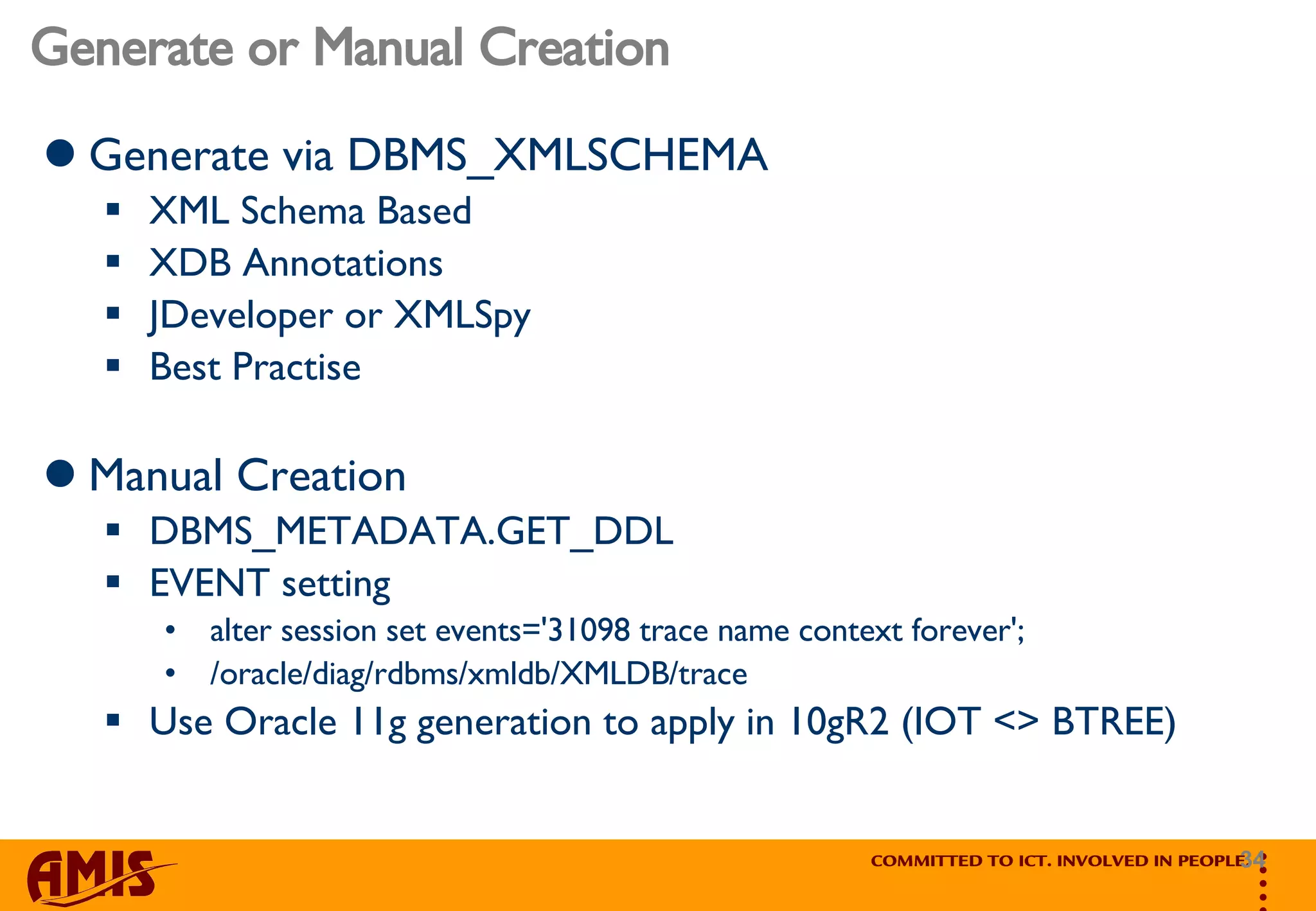 Generate or Manual Creation Generate via DBMS_XMLSCHEMA XML Schema Based XDB Annotations JDeveloper or XMLSpy Best Practise Manual Creation DBMS_METADATA.GET_DDL EVENT setting  alter session set events='31098 trace name context forever';  /oracle/diag/rdbms/xmldb/XMLDB/trace Use Oracle 11g generation to apply in 10gR2 (IOT <> BTREE) 