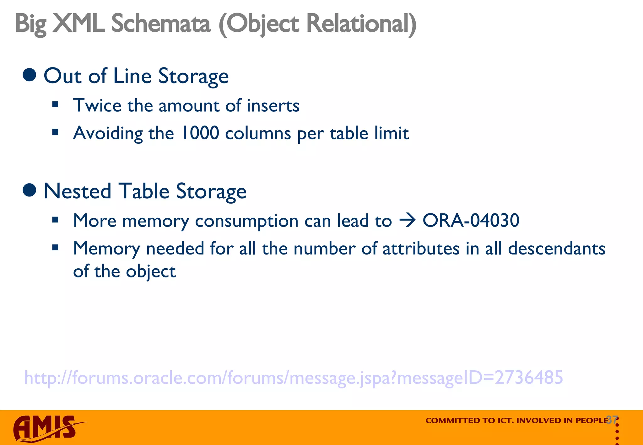 Big XML Schemata (Object Relational) Out of Line Storage Twice the amount of inserts Avoiding the 1000 columns per table limit  Nested Table Storage More memory consumption can lead to    ORA-04030 Memory needed for all the number of attributes in all descendants of the object  http://forums.oracle.com/forums/message.jspa?messageID=2736485 
