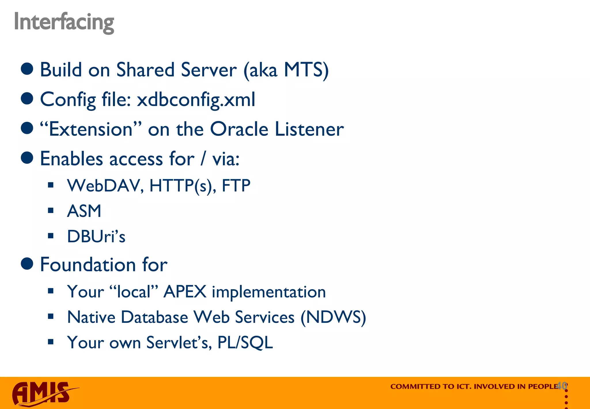 Interfacing Build on Shared Server (aka MTS) Config file: xdbconfig.xml “ Extension” on the Oracle Listener Enables access for / via: WebDAV, HTTP(s), FTP ASM DBUri’s Foundation for  Your “local” APEX implementation Native Database Web Services (NDWS) Your own Servlet’s, PL/SQL 