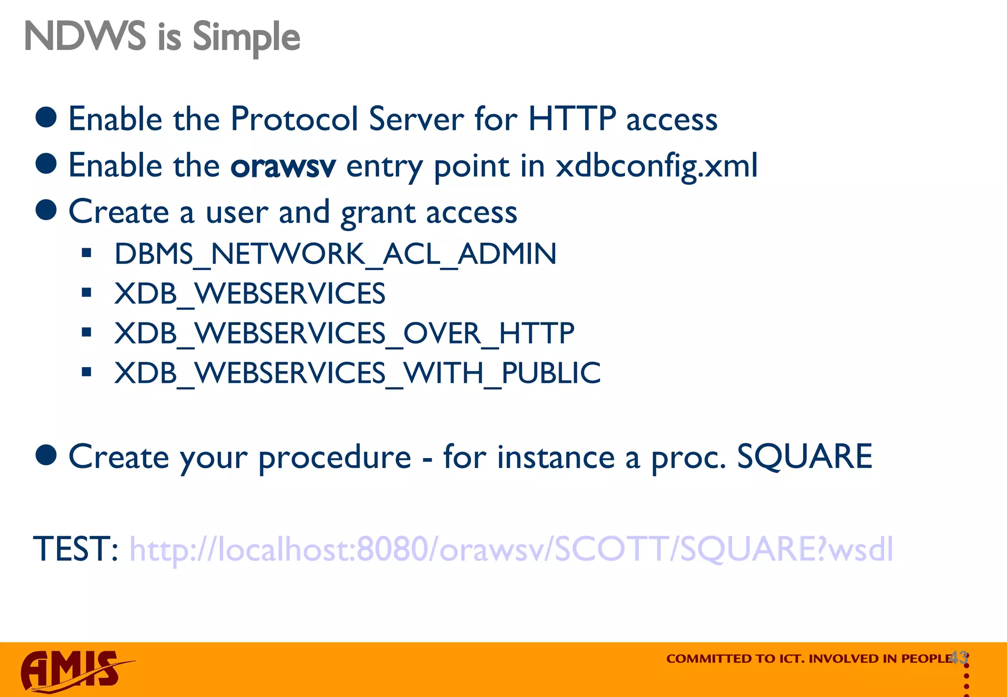 NDWS is Simple Enable the Protocol Server for HTTP access Enable the  orawsv  entry point in xdbconfig.xml Create a user and grant access  DBMS_NETWORK_ACL_ADMIN XDB_WEBSERVICES  XDB_WEBSERVICES_OVER_HTTP  XDB_WEBSERVICES_WITH_PUBLIC  Create your procedure - for instance a proc. SQUARE TEST:  http://localhost:8080/orawsv/SCOTT/SQUARE?wsdl 