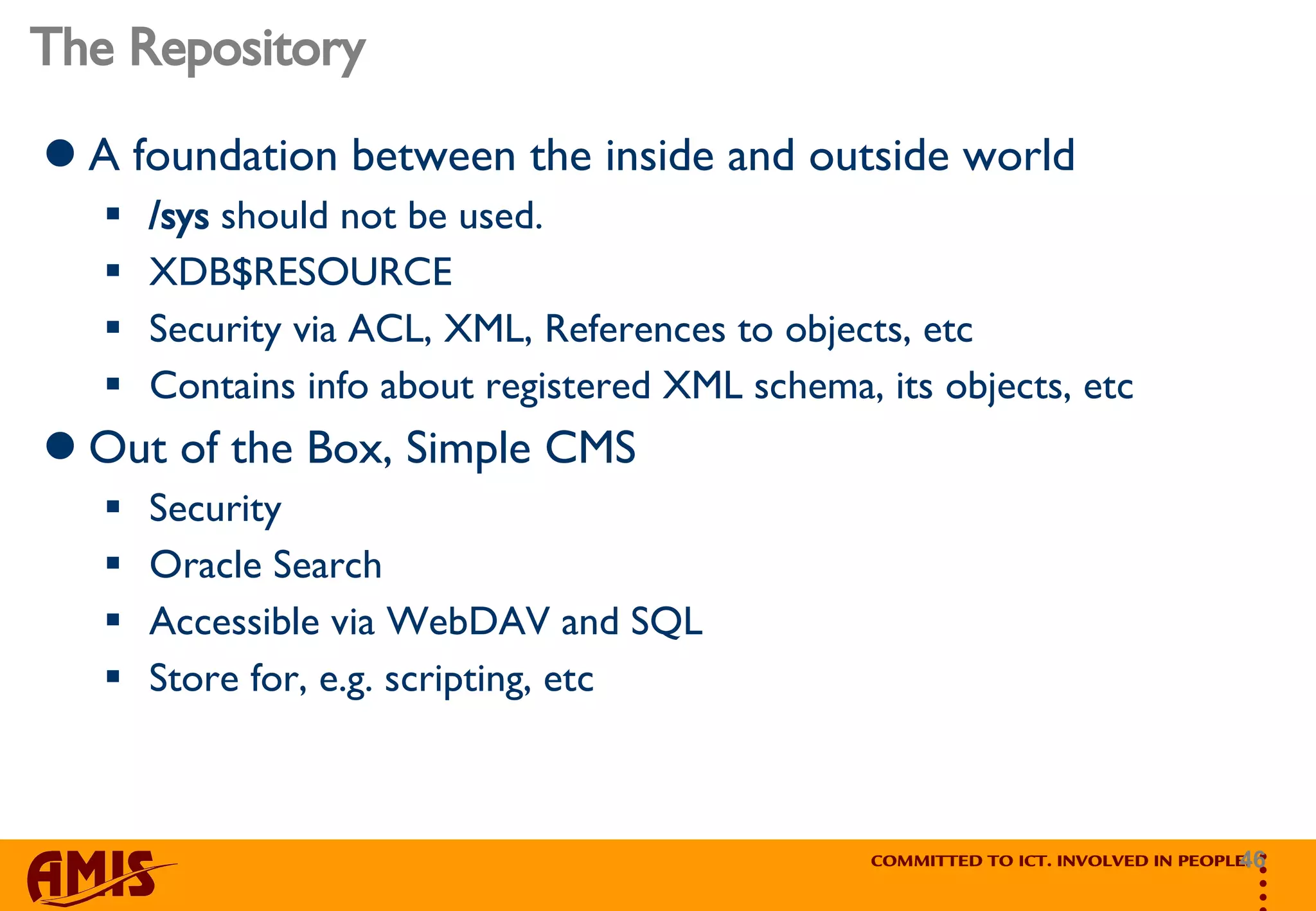 The Repository A foundation between the inside and outside world /sys  should not be used. XDB$RESOURCE Security via ACL, XML, References to objects, etc Contains info about registered XML schema, its objects, etc Out of the Box, Simple CMS Security Oracle Search Accessible via WebDAV and SQL Store for, e.g. scripting, etc 