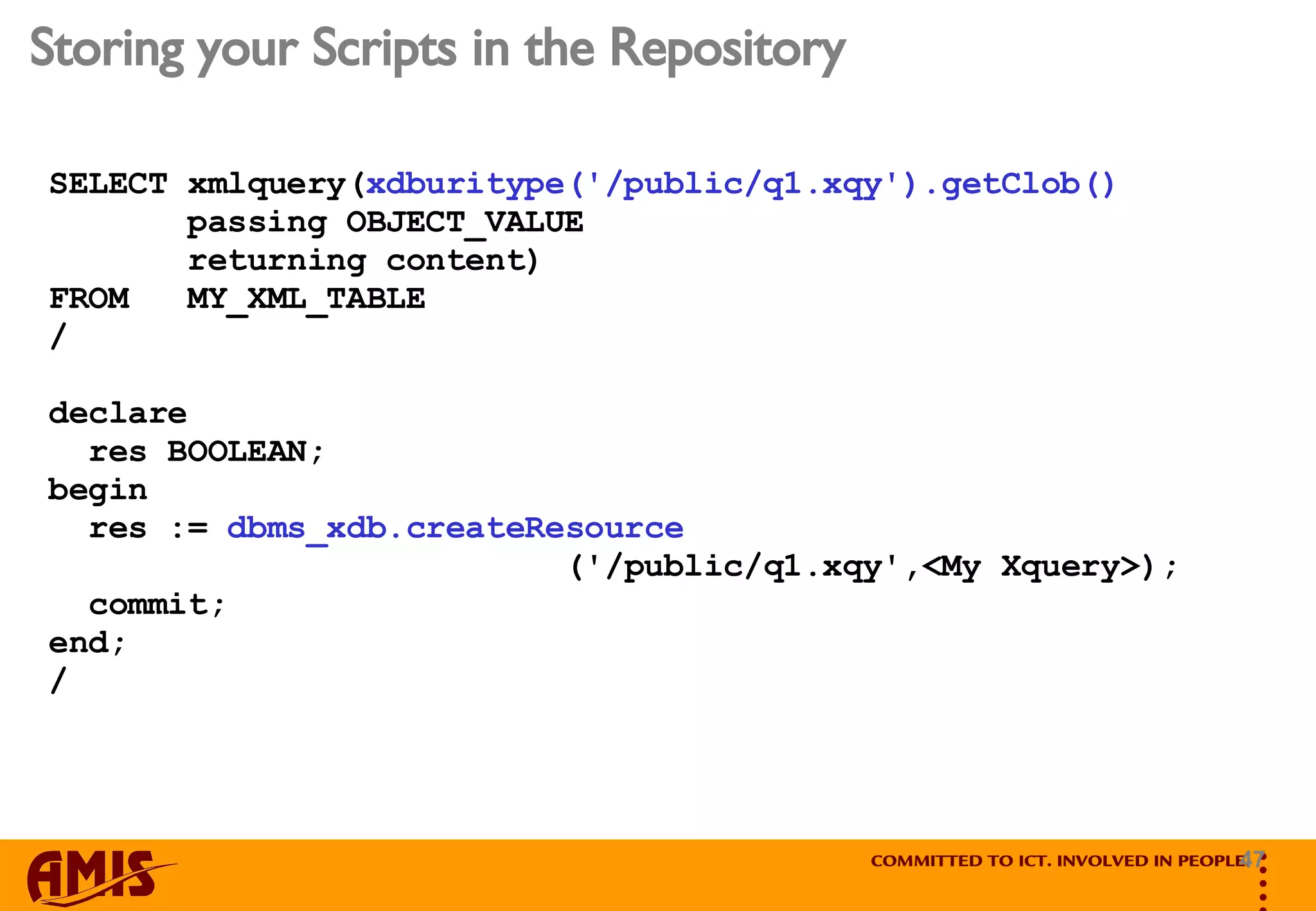 Storing your Scripts in the Repository SELECT xmlquery( xdburitype('/public/q1.xqy').getClob()   passing OBJECT_VALUE  returning content)  FROM  MY_XML_TABLE / declare res BOOLEAN; begin res :=  dbms_xdb.createResource ('/public/q1.xqy',<My Xquery>); commit; end; /  