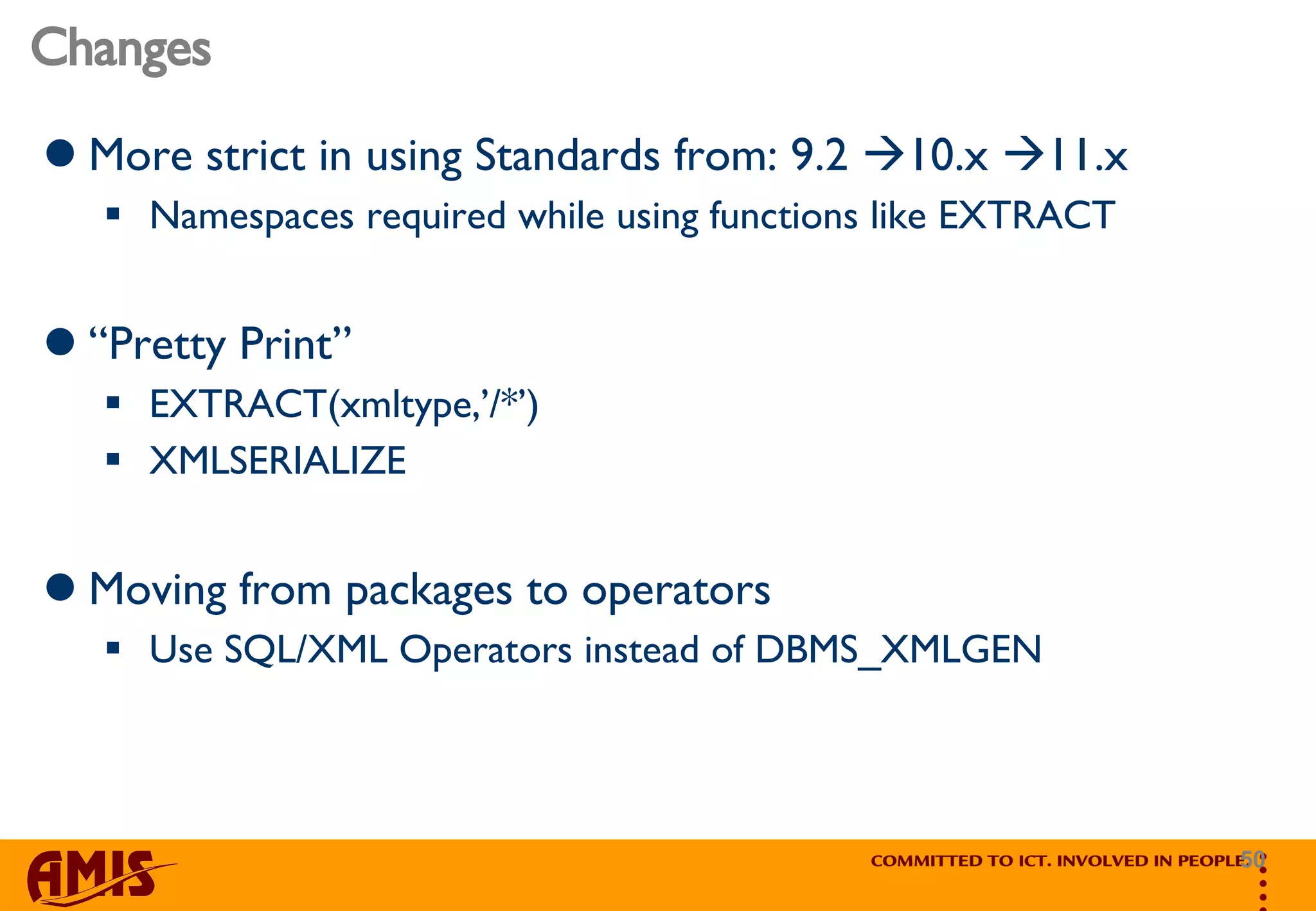 Changes More strict in using Standards from: 9.2   10.x   11.x Namespaces required while using functions like EXTRACT “ Pretty Print” EXTRACT(xmltype,’/*’) XMLSERIALIZE Moving from packages to operators Use SQL/XML Operators instead of DBMS_XMLGEN 