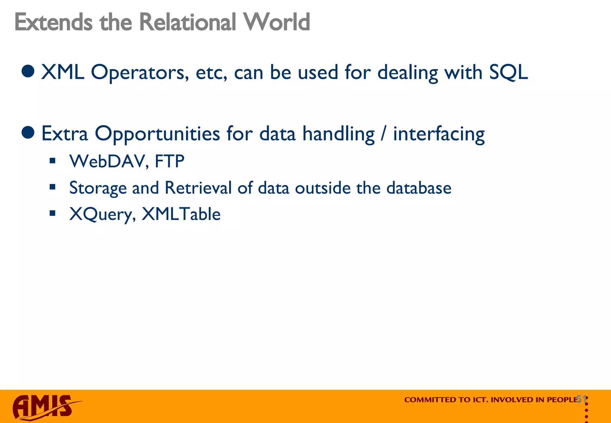 Extends the Relational World XML Operators, etc, can be used for dealing with SQL Extra Opportunities for data handling / interfacing WebDAV, FTP Storage and Retrieval of data outside the database XQuery, XMLTable 