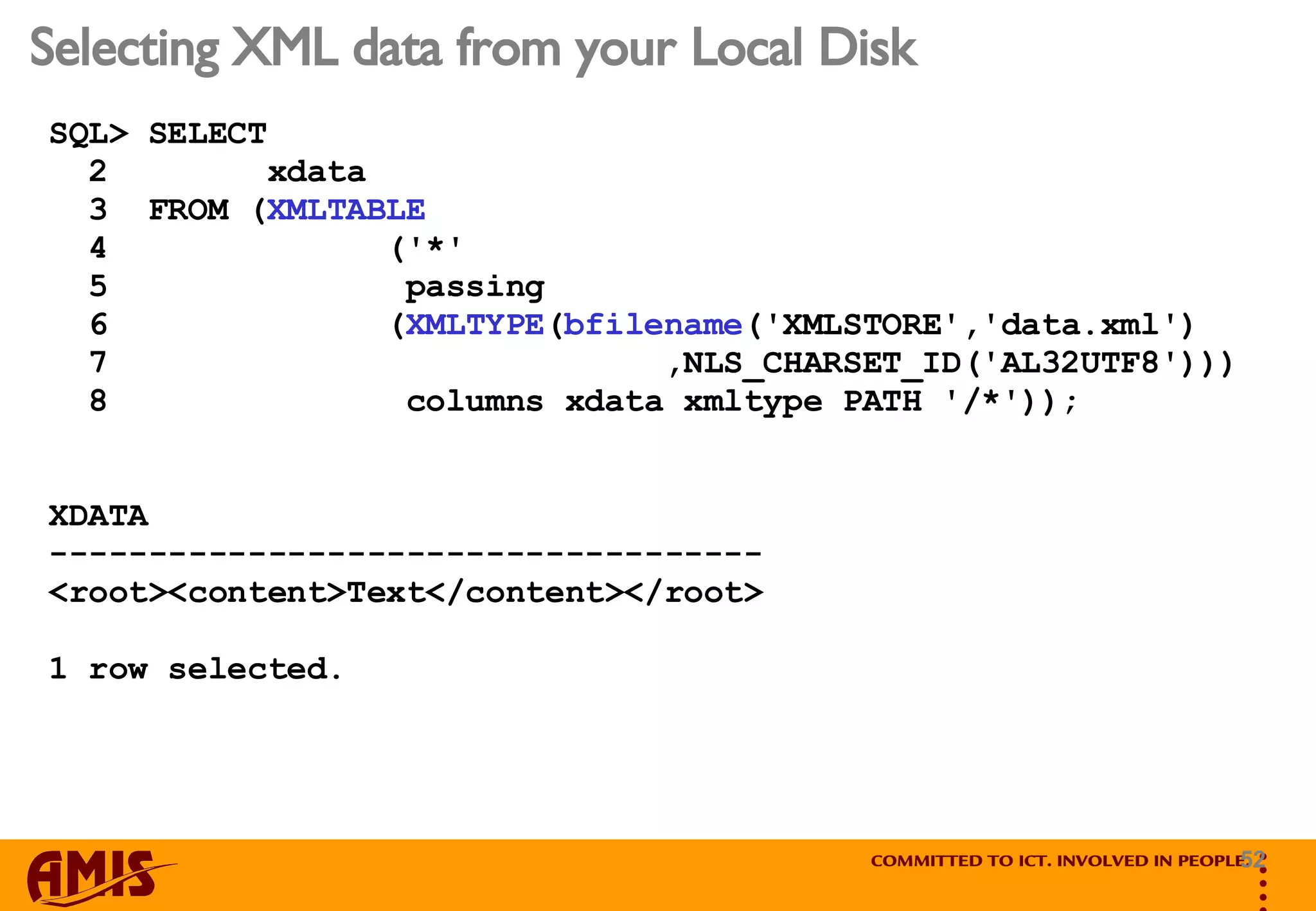 Selecting XML data from your Local Disk SQL> SELECT  2  xdata 3  FROM ( XMLTABLE 4  ('*'  5  passing  6  ( XMLTYPE ( bfilename ('XMLSTORE','data.xml') 7  ,NLS_CHARSET_ID('AL32UTF8'))) 8  columns xdata xmltype PATH '/*')); XDATA ------------------------------------ <root><content>Text</content></root> 1 row selected. 