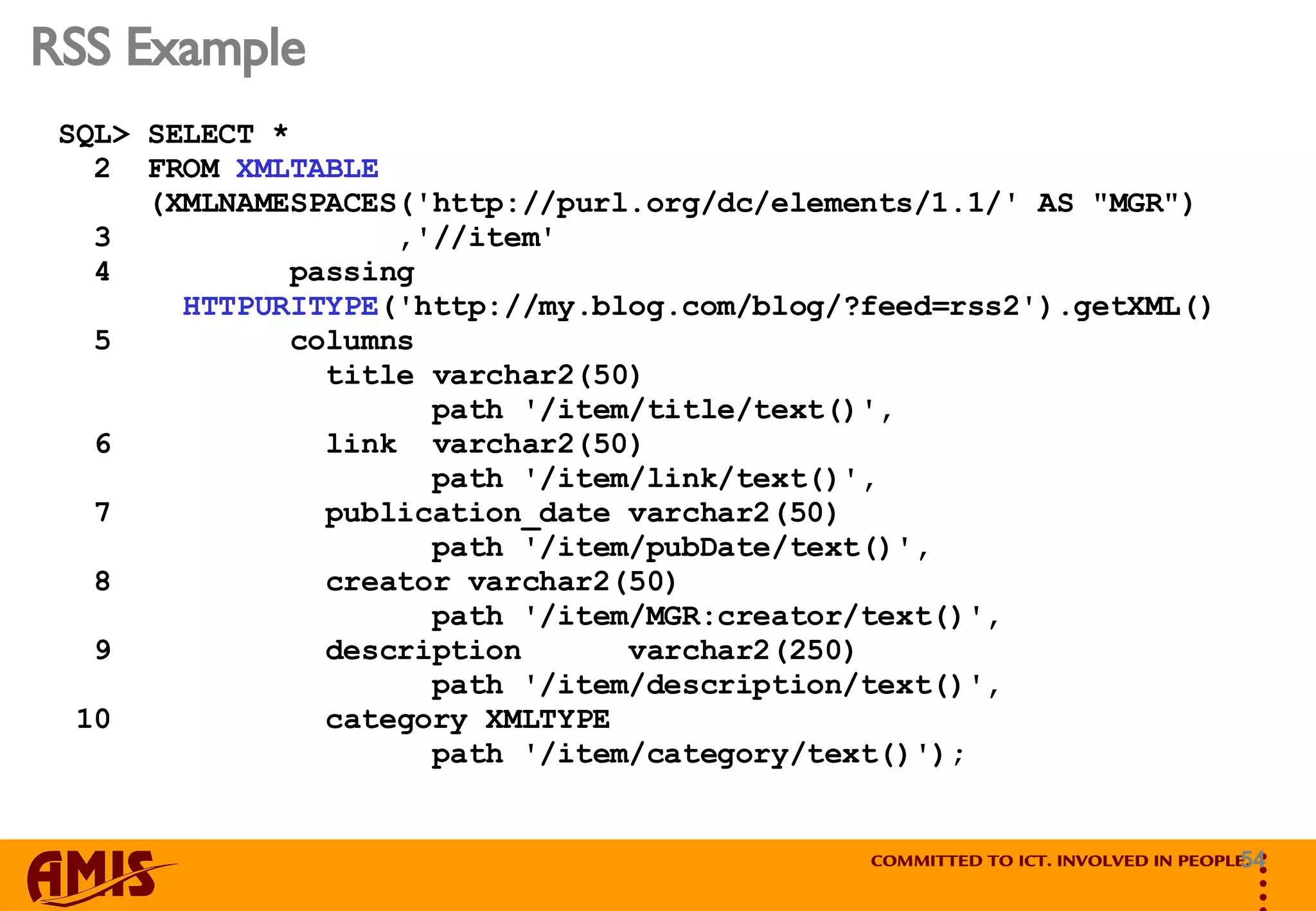 RSS Example SQL> SELECT * 2  FROM  XMLTABLE (XMLNAMESPACES('http://purl.org/dc/elements/1.1/' AS &quot;MGR&quot;) 3  ,'//item' 4  passing  HTTPURITYPE ('http://my.blog.com/blog/?feed=rss2').getXML() 5  columns  title varchar2(50)  path '/item/title/text()', 6  link  varchar2(50)  path '/item/link/text()', 7  publication_date varchar2(50)  path '/item/pubDate/text()', 8  creator varchar2(50)  path '/item/MGR:creator/text()', 9  description  varchar2(250)  path '/item/description/text()', 10  category XMLTYPE  path '/item/category/text()'); 