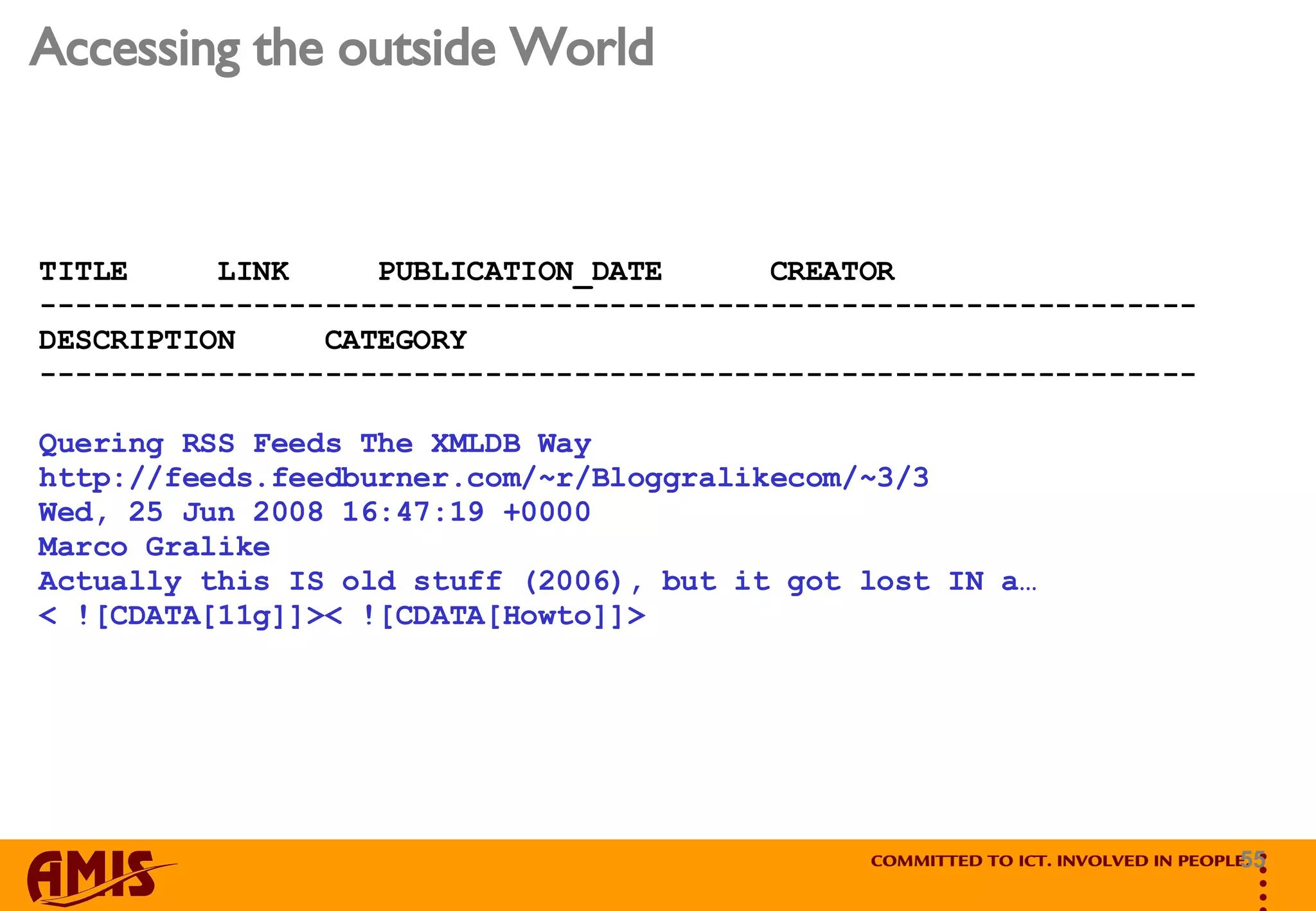 Accessing the outside World TITLE  LINK  PUBLICATION_DATE  CREATOR ----------------------------------------------------------------- DESCRIPTION  CATEGORY ----------------------------------------------------------------- Quering RSS Feeds The XMLDB Way http://feeds.feedburner.com/~r/Bloggralikecom/~3/3 Wed, 25 Jun 2008 16:47:19 +0000 Marco Gralike Actually this IS old stuff (2006), but it got lost IN a…  < ![CDATA[11g]]>< ![CDATA[Howto]]> 