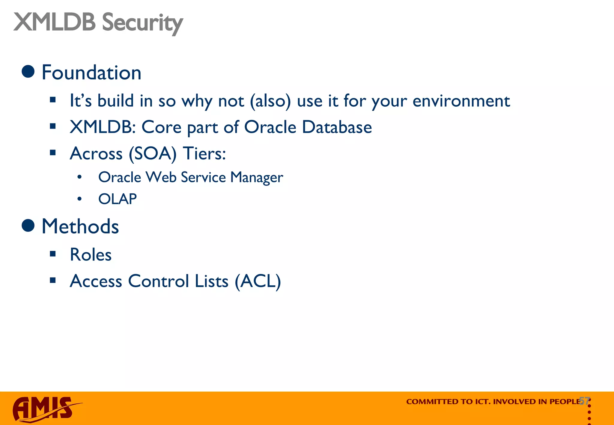 XMLDB Security Foundation It’s build in so why not (also) use it for your environment XMLDB: Core part of Oracle Database Across (SOA) Tiers:  Oracle Web Service Manager  OLAP Methods Roles Access Control Lists (ACL) 