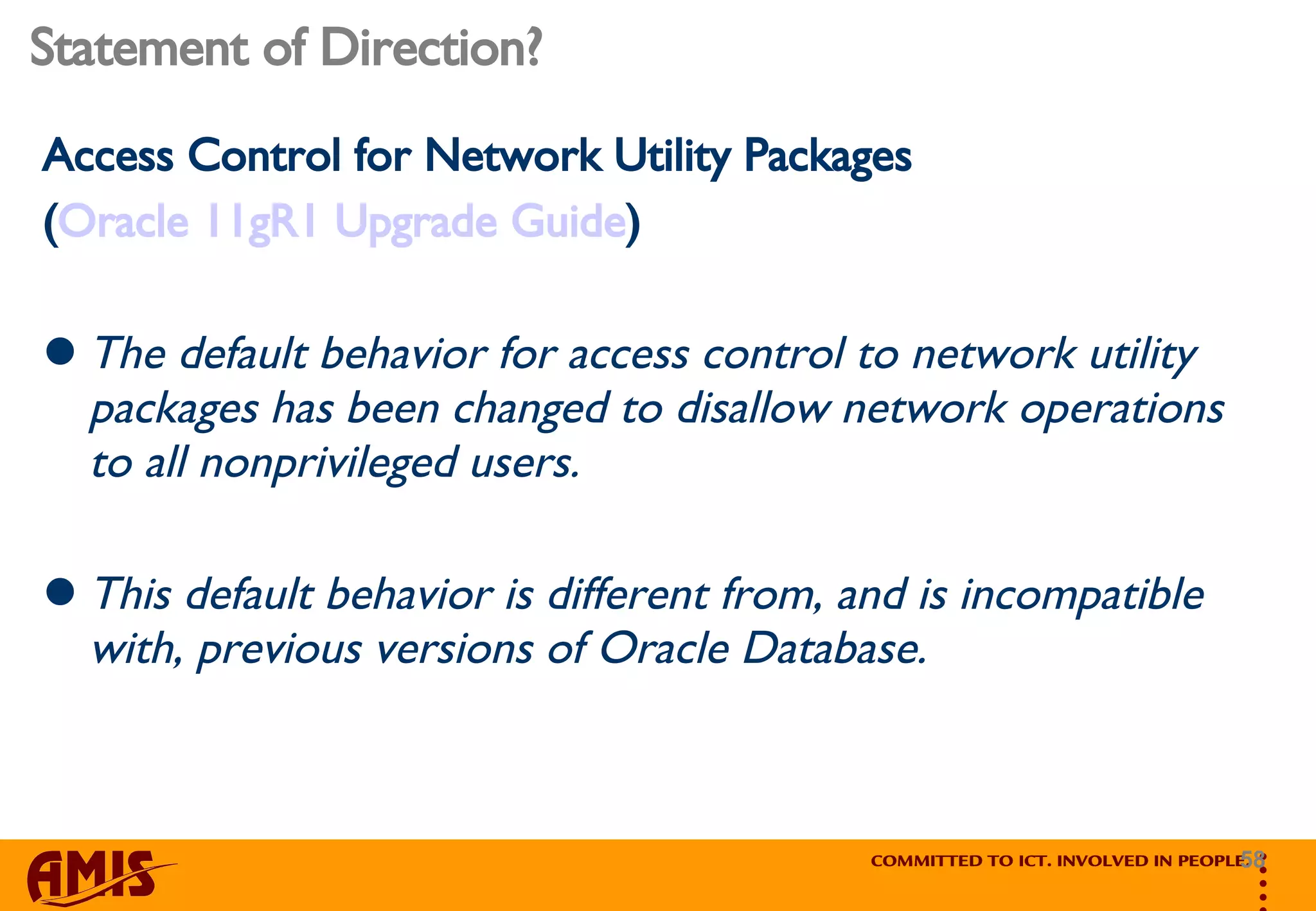 Statement of Direction? Access Control for Network Utility Packages ( Oracle 11gR1 Upgrade Guide ) The default behavior for access control to network utility packages has been changed to disallow network operations to all nonprivileged users.  This default behavior is different from, and is incompatible with, previous versions of Oracle Database.   