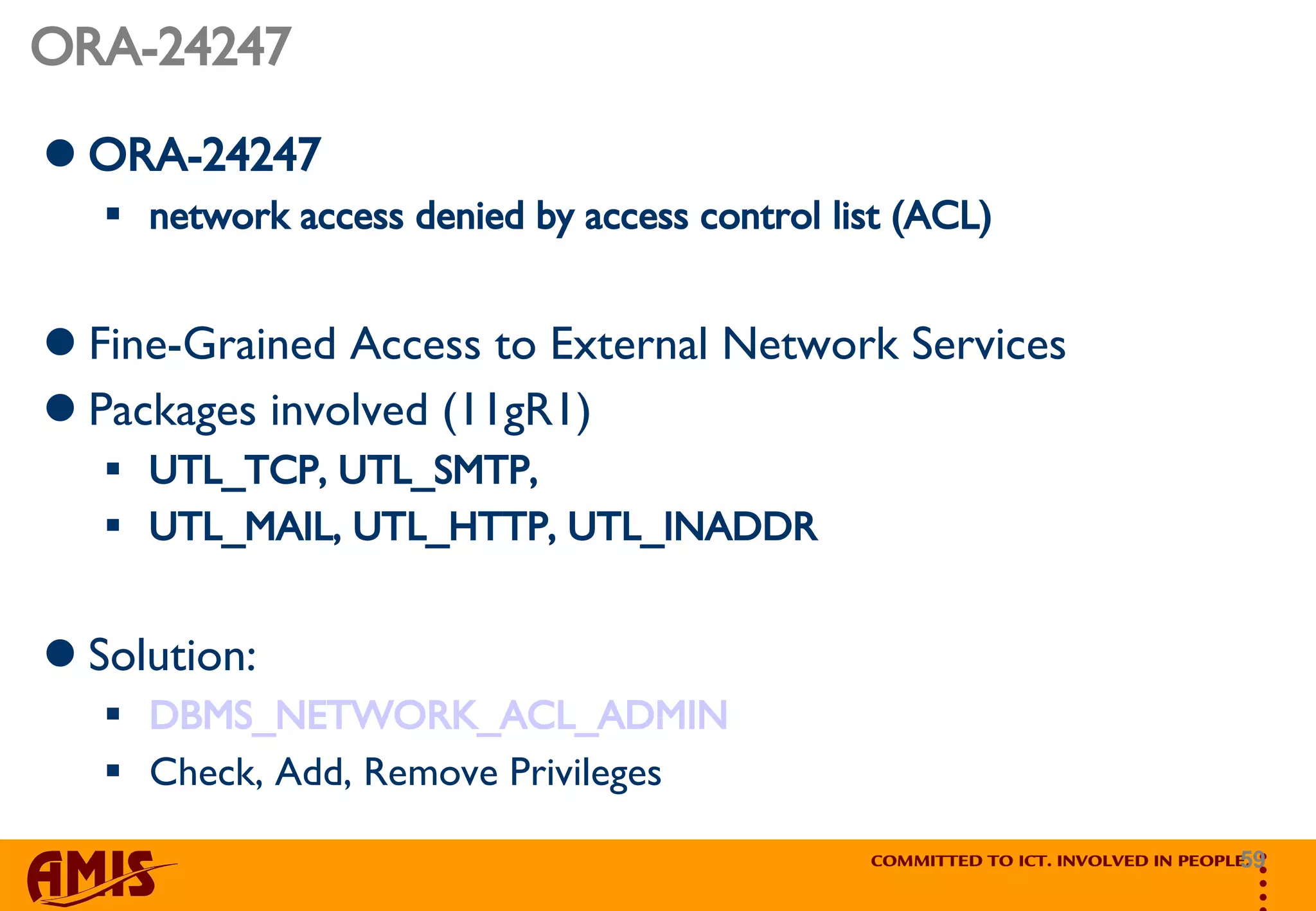 ORA-24247 ORA-24247  network access denied by access control list (ACL)   Fine-Grained Access to External Network Services Packages involved (11gR1) UTL_TCP, UTL_SMTP,  UTL_MAIL, UTL_HTTP, UTL_INADDR Solution: DBMS_NETWORK_ACL_ADMIN Check, Add, Remove Privileges 