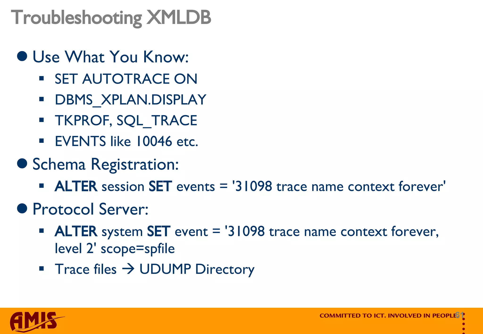 Troubleshooting XMLDB Use What You Know: SET AUTOTRACE ON DBMS_XPLAN.DISPLAY TKPROF, SQL_TRACE  EVENTS like 10046 etc. Schema Registration: ALTER  session  SET  events = '31098 trace name context forever' Protocol Server: ALTER  system  SET  event = '31098 trace name context forever, level 2' scope=spfile  Trace files    UDUMP Directory 