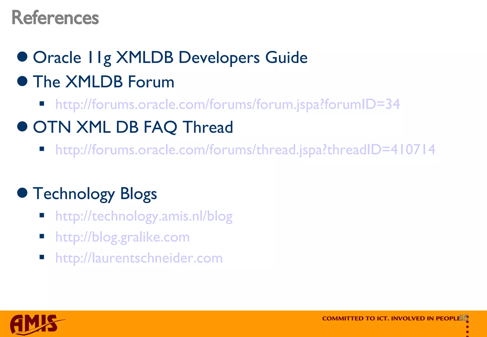 References Oracle 11g XMLDB Developers Guide The XMLDB Forum http:// forums.oracle.com/forums/forum.jspa?forumID =34 OTN XML DB FAQ Thread  http://forums.oracle.com/forums/thread.jspa?threadID=410714 Technology Blogs http:// technology.amis.nl/blog http:// blog.gralike.com http:// laurentschneider.com 