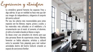 I
N
T
E
N
C
I
O
N
E
S
La atmósfera general fomenta los espacios fríos y
algo sobrios, lo que en realidad no hace más que dar
esa imagen de independencia y elegancia al conjunto
del centro cultural.
Por eso, los colores más recomendados para estos
espacios son los blancos, negros, grises y azules, y
los materiales más utilizados en el mobiliario y la
ornamentación son el metal, el cemento, el aluminio,
el vidrio o la madera lacada en blanco o negro.
Se desea crear una atmosfera de interés para que
olas personas llenen de experiencias únicas, Además
fomentar un habito educativo, artístico y cultural
entre la sociedad. Esta adaptado para real realizar
actividades dentro del Centro Cultural, creando un
espacio de convivencia familiar.
 