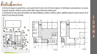 F
O
R
M
A
La forma del espacio es geométrica y como punto focal el centro será de forma orgánica, la distribución comenzando por un acceso
principal, recepción, cafetería, cocina, tienda, taller, cajero, baños para ambos sexos.
La distribución de este comercial también cual incluye biblioteca, auditorio, talleres, galería, pabellón temporal y jardín interior (en el
techo) El cual consta de 3 niveles.
 