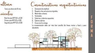 F
O
R
M
A
Tiene una altura de 10 mts.
Nivel de piso NTP 0.0. a 0.30
Primer piso NTP 0.0 a 3.00
Segundo piso NTP 0.0 a 6.00
1. Sensación de amplitud.
2. Respeto a las estructuras originales.
3. Materiales urbanos.
4. Ventanales.
5. Cañerías y tuberías expuestas.
6. Colores sobrios.
7. Cruce con lo vintage.
La ornamentación debe ser más bien sencilla (de líneas rectas y lisas) y poco
abundante
 