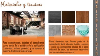Para construcción, dejados al descubierto
como parte de la estética de la edificación
(columnas, techos, paredes) y se exponen a
manera de elemento decorativo.
Como elementos que forman parte de la
ambientación Metal, aluminio, ladrillos, cemento
y vidrio son componentes básicos de el estilo
industrial. Es decir, los elementos decorativos
son los materiales crudos en sí.
M
A
T
E
R
I
A
L
I
D
A
D
 