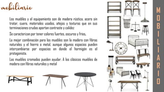 Los muebles y el equipamiento son de madera rústica, acero sin
tratar, cuero, materiales usados, añejos y texturas que en sus
terminaciones crudas aportan contraste y calidez
Se caracterizan por tener colores fuertes, oscuros y fríos.
La mejor combinación para los muebles son la madera con fibras
naturales y el hierro o metal, aunque algunos espacios pueden
intercambiarse por espacios en donde el hormigón es el
protagonista.
Las muebles cromados pueden ayudar. A los clásicos muebles de
madera con fibras naturales y metal
M
O
B
I
L
I
A
R
I
O
 