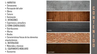 1.- NARRATIVA
• Sensaciones
• Percepción del color
• Olores
• Textura
• Iluminación
2.- INTENCIONES
• Experiencia y atmosfera
3.-FORMA-GENERALIDADES
• Distribuciones
• Alturas
• Niveles
• Características físicas de los elementos
arquitectónicos
4.- MATERIALIDAD
• Materiales y técnicas
5.- EQUIPAMIENTO-MOBILIARIO
• Accesorios
C
O
N
T
E
N
I
D
O
 