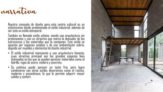 Nuestro concepto de diseño para este centro cultural es un
eclecticismo donde predominada el estilo industrial, además de
ser este un estilo atemporal.
También es llamado estilo urbano, siendo una arquitectura sin
pretensiones y con un atractivo que marca la desnudez de las
estructuras y los materiales que lo componen. Este estilo se
apuesta por espacios amplios y de una ambientación sobria,
dejando ver muebles y elementos de diseño industrial.
• El estilo industrial representa a una arquitectura honesta,
cuyo atractivo principal son los grandes espacios bien
iluminados en los que se pueden apreciar materiales como el
ladrillo, vigas de acero, madera y concreto.
• Su estética puede parecer un tanto fría, pero logra
combinarse con otros estilos decorativos como el rústico,
moderno y escandinavo, lo que le permite adquirir mayor
calidez y confort.
 