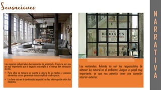 Los espacios industriales dan sensación de amplitud y frescura por eso
es muy importante que el espacio sea amplio o al menos den sensación
de ello.
• Para ellos se tomara en cuenta la altura de los techos y escasos
elementos extras generando mayo amplitud en el espacio.
• La clave esta en la continuidad espacial: no hay interrupción entre los
espacios.
Los ventanales: Además de ser las responsables de
obtener luz natural en el ambiente. Juegan un papel muy
importante, ya que nos permite tener una conexión
interior-exterior.
N
A
R
R
A
T
I
V
A
 