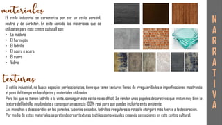 El estilo industrial se caracteriza por ser un estilo versátil,
neutro y de carácter. En este sentido los materiales que se
utilizaran para este centro cultutall son:
• La madera
• El hormigón
• El ladrillo
• El acero o acero
• El cuero
• Vidrio
El estilo industrial, no busca espacios perfeccionistas, tiene que tener texturas llenas de irregularidades e imperfecciones mostrando
el paso del tiempo en los objetos y materiales utilizados.
Para los que no tienen ladrillo a la vista, conseguir este estilo no es difícil. Se venden unos papeles decorativos que imitan muy bien la
textura del ladrillo, ayudándote a conseguir un aspecto 100% real para que puedas incluirlo en tu ambiente.
Las manchas o descoloridos en las paredes, tuberías oxidadas, ladrillos irregulares o rotos le otorgará más fuerza a la decoración.
Por medio de estos materiales se pretende crear texturas táctiles como visuales creando sensaciones en este centro cultural.
N
A
R
R
A
T
I
V
A
 